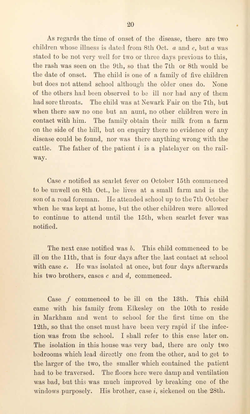 As regards the time of onset of the disease, there are two children whose illness is dated from 8th Oct. a and e, but a was stated to be not very well for two or three days previous to this, the rash was seen on the 9th, so that the 7th or 8th would be the date of onset. The child is one of a family of five children but does not attend school although the older ones do. None of the others had been observed to be ill nor had any of them had sore throats. The child was at Newark Fair on the 7th, but when there saw no one but an aunt, no other children were in contact with him. The family obtain their milk from a farm on the side of the hill, but on enquiry there no evidence of any disease could be found, nor was there anything wrong with the cattle. The father of the patient i is a platelayer on the rail- way. Case e notified as scarlet fever on October 15th commenced to be unwell on 8th Oct., he lives at a small farm and is the son of a road foreman. He attended school up to the 7th October when he was kept at home, but the other children were allowed to continue to attend until the 15th, when scarlet fever was notified. The next case notified was b. This child commenced to be ill on the 11th, that is four days after the last contact at school with case e. He was isolated at once, but four days afterwards his two brothers, cases c and d, commenced. Case / commenced to be ill on the 18th. This child came with his family from Elkesley on the 10th to reside in Markham and went to school for the first time on the 12th, so that the onset must have been very rapid if the infec- tion was from the school. I shall refer to this case later on. The isolation in this house was very bad, there are only two bedrooms which lead directly one from the other, and to get to the larger of the two, the smaller which contained the patient had to be traversed. The floors here were damp and ventilation was bad, but this was much improved by breaking one of the windows purposely. His brother, case i, sickened on the 28th.