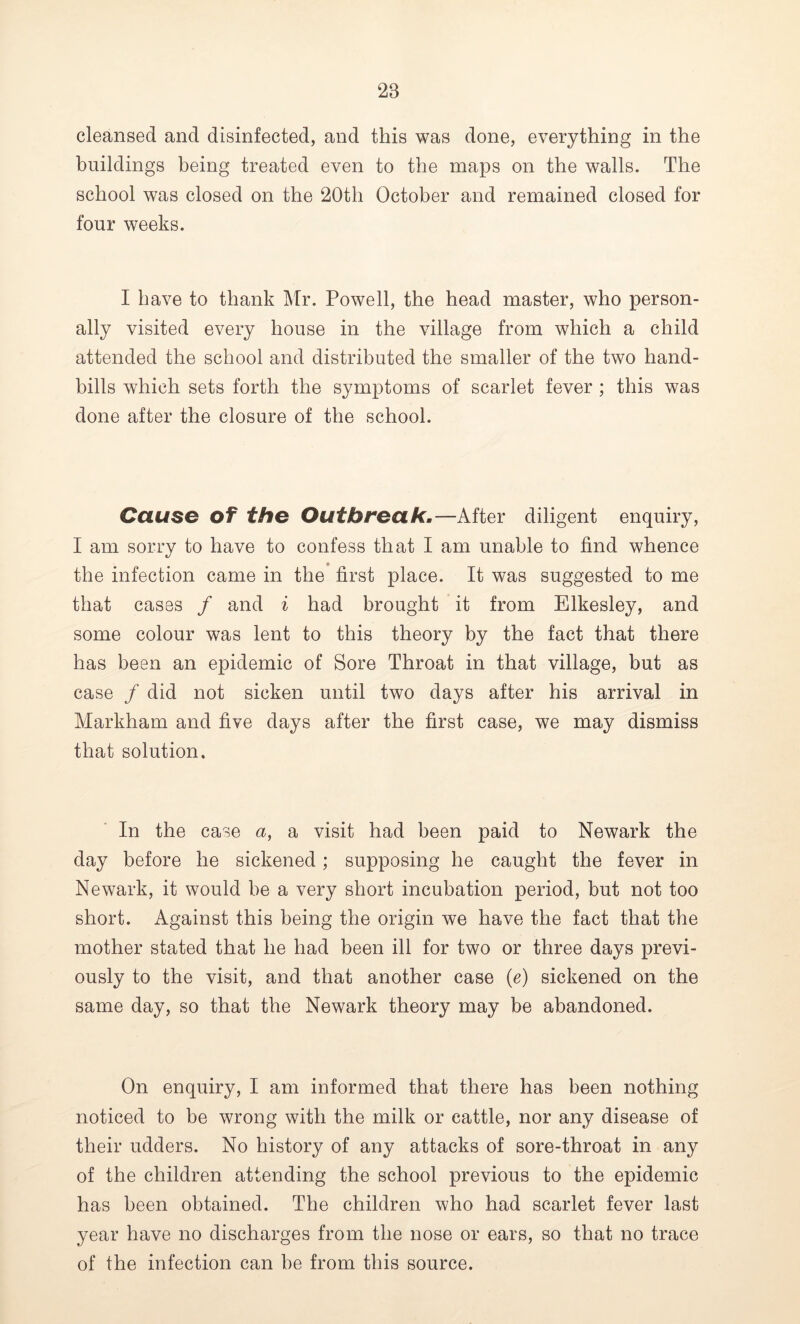 cleansed and disinfected, and this was done, everything in the buildings being treated even to the maps on the walls. The school was closed on the 20th October and remained closed for four weeks. I have to thank Mr. Powell, the head master, who person- ally visited every house in the village from which a child attended the school and distributed the smaller of the two hand- bills which sets forth the symptoms of scarlet fever ; this was done after the closure of the school. Cause of the Outbreak.—After diligent enquiry, I am sorry to have to confess that I am unable to find whence the infection came in the first place. It was suggested to me that cases / and i had brought it from Elkesley, and some colour was lent to this theory by the fact that there has been an epidemic of Sore Throat in that village, but as case / did not sicken until two days after his arrival in Markham and five days after the first case, we may dismiss that solution. In the case a, a visit had been paid to Newark the day before he sickened; supposing he caught the fever in Newark, it would be a very short incubation period, but not too short. Against this being the origin we have the fact that the mother stated that he had been ill for two or three days previ- ously to the visit, and that another case (e) sickened on the same day, so that the Newark theory may be abandoned. On enquiry, I am informed that there has been nothing noticed to be wrong with the milk or cattle, nor any disease of their udders. No history of any attacks of sore-throat in any of the children attending the school previous to the epidemic has been obtained. The children who had scarlet fever last year have no discharges from the nose or ears, so that no trace of the infection can be from this source.