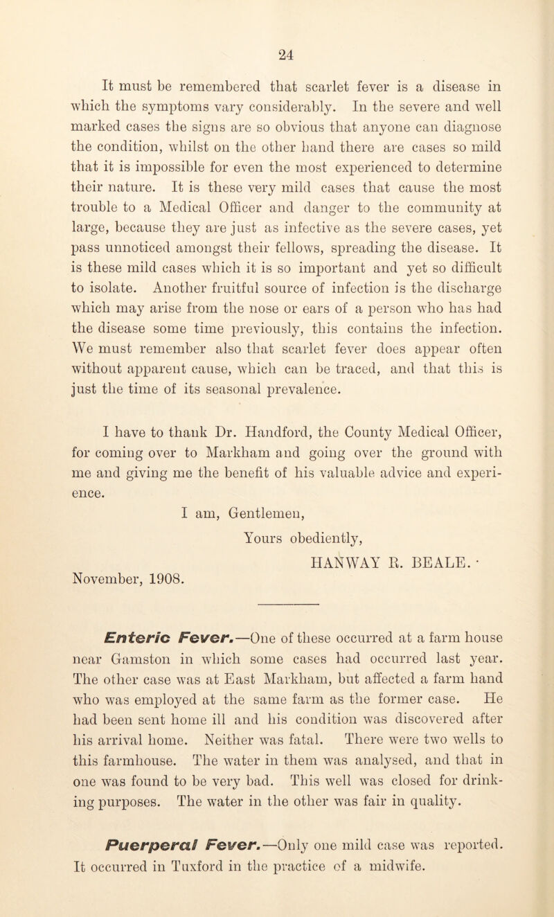 It must be remembered that scarlet fever is a disease in which the symptoms vary considerably. In the severe and well marked cases the signs are so obvious that anyone can diagnose the condition, whilst on the other hand there are cases so mild that it is impossible for even the most experienced to determine their nature. It is these very mild cases that cause the most trouble to a Medical Officer and danger to the community at large, because they are just as infective as the severe cases, yet pass unnoticed amongst their fellows, spreading the disease. It is these mild cases which it is so important and yet so difficult to isolate. Another fruitful source of infection is the discharge which may arise from the nose or ears of a person who has had the disease some time previously, this contains the infection. We must remember also that scarlet fever does appear often without apparent cause, which can be traced, and that this is just the time of its seasonal prevalence. I have to thank Dr. Handford, the County Medical Officer, for coming over to Markham and going over the ground with me and giving me the benefit of his valuable advice and experi- ence. I am, Gentlemen, Yours obediently, I-IANWAY R. BEALE. * November, 1908. Enteric Fever.—One of these occurred at a farm house near Gamston in which some cases had occurred last year. The other case was at East Markham, but affected a farm hand who was employed at the same farm as the former case. He had been sent home ill and his condition was discovered after his arrival home. Neither was fatal. There were two wells to this farmhouse. The water in them was analysed, and that in one was found to be very bad. This well was closed for drink- ing purposes. The water in the other was fair in quality. Puerperal Fever.—Only one mild case was reported. It occurred in Tuxford in the practice of a midwife.