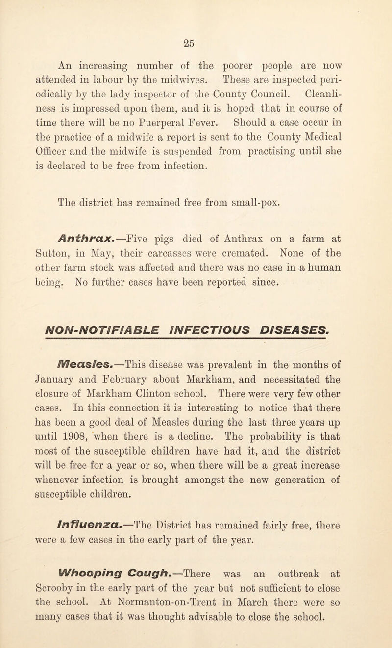 An increasing number of the poorer people are now attended in labour by the midwives. These are inspected peri- odically by the lady inspector of the County Council. Cleanli- ness is impressed upon them, and it is hoped that in course of time there will be no Puerperal Fever. Should a case occur in the practice of a midwife a report is sent to the County Medical Officer and the midwife is suspended from practising until she is declared to be free from infection. The district has remained free from small-pox. Anthrax.—Five pigs died of Anthrax on a farm at Sutton, in May, their carcasses were cremated. None of the other farm stock was affected and there was no case in a human being. No further cases have been reported since. NON-NO TIFSA BLE INFECTIOUS DISEASES. Measles.—This disease was prevalent in the months of January and February about Markham, and necessitated the closure of Markham Clinton school. There were very few other cases. In this connection it is interesting to notice that there has been a good deal of Measles during the last three years up until 1908, when there is a decline. The probability is that most of the susceptible children have had it, and the district will be free for a year or so, when there will be a great increase whenever infection is brought amongst the new generation of susceptible children. influenza.—The District has remained fairly free, there were a few cases in the early part of the year. Whooping Cough.—There was an outbreak at Scrooby in the early part of the year but not sufficient to close the school. At Normanton-on-Trent in March there were so many cases that it was thought advisable to close the school.