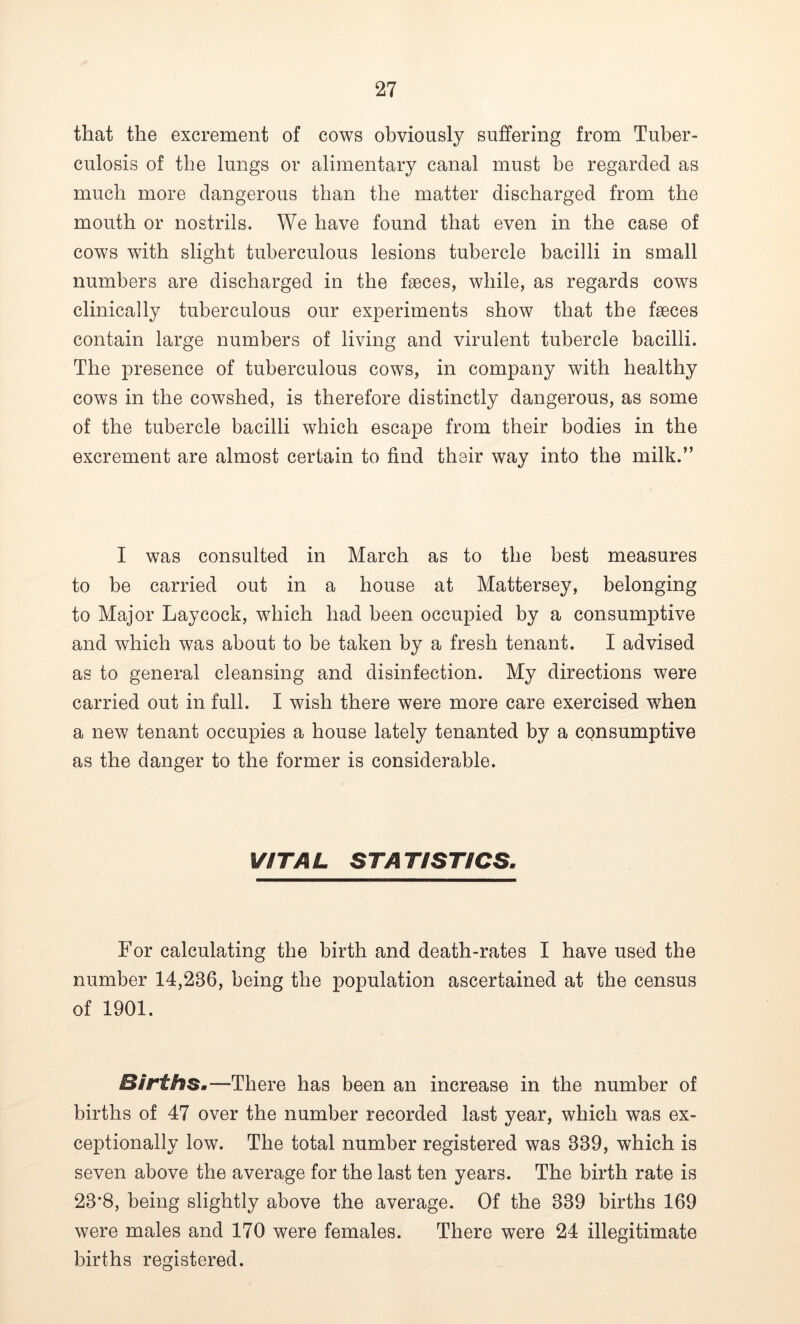 that the excrement of cows obviously suffering from Tuber- culosis of the lungs or alimentary canal must he regarded as much more dangerous than the matter discharged from the mouth or nostrils. We have found that even in the case of cows with slight tuberculous lesions tubercle bacilli in small numbers are discharged in the faeces, while, as regards cows clinically tuberculous our experiments show that the faeces contain large numbers of living and virulent tubercle bacilli. The presence of tuberculous cows, in company with healthy cows in the cowshed, is therefore distinctly dangerous, as some of the tubercle bacilli which escape from their bodies in the excrement are almost certain to find their way into the milk.” I was consulted in March as to the best measures to be carried out in a house at Mattersey, belonging to Major Lay cock, which had been occupied by a consumptive and which was about to be taken by a fresh tenant. I advised as to general cleansing and disinfection. My directions were carried out in full. I wish there were more care exercised when a new tenant occupies a house lately tenanted by a consumptive as the danger to the former is considerable. VITAL ST A TIST/CS. For calculating the birth and death-rates I have used the number 14,236, being the population ascertained at the census of 1901. Births.—There has been an increase in the number of births of 47 over the number recorded last year, which was ex- ceptionally low. The total number registered was 339, which is seven above the average for the last ten years. The birth rate is 23*8, being slightly above the average. Of the 339 births 169 were males and 170 were females. There were 24 illegitimate births registered.