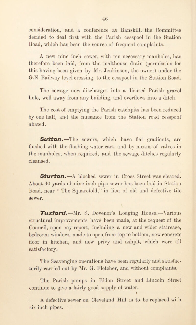 consideration, and a conference at Banskill, the Committee decided to deal first with the Parish cesspool in the Station Koad, which has been the source of frequent complaints. A new nine inch sewer, with ten necessary manholes, has therefore been laid, from the malthouse drain (permission for this having been given by Mr. Jenkinson, the owner) under the G.N. Railway level crossing, to the cesspool in the Station Road. The sewage now discharges into a disused Parish gravel hole, well away from any building, and overflows into a ditch. The cost of emptying the Parish catchpits has been reduced by one half, and the nuisance from the Station road cesspool abated. Sutton.— The sewers, which have flat gradients, are flushed with the flushing water cart, and by means of valves in the manholes, when required, and the sewage ditches regularly cleansed. Sturton.—A blocked sewer in Cross Street was cleared. About 40 yards of nine inch pipe sewer has been laid in Station Road, near “ The Squarefold,” in lieu of old and defective tile sewer. TuxTord.—Mr. S. Dovenor’s Lodging House.—Various structural improvements have been made, at the request of the Council, upon my report, including a new and wider staircase, bedroom windows made to open from top to bottom, new concrete floor in kitchen, and new privy and ashpit, which were all satisfactory. The Scavenging operations have been regularly and satisfac- torily carried out by Mr. G. Fletcher, and without complaints. The Parish pumps in Eldon Street and Lincoln Street continue to give a fairly good supply of water. A defective sewer on Cleveland Hill is to be replaced with six inch pipes.