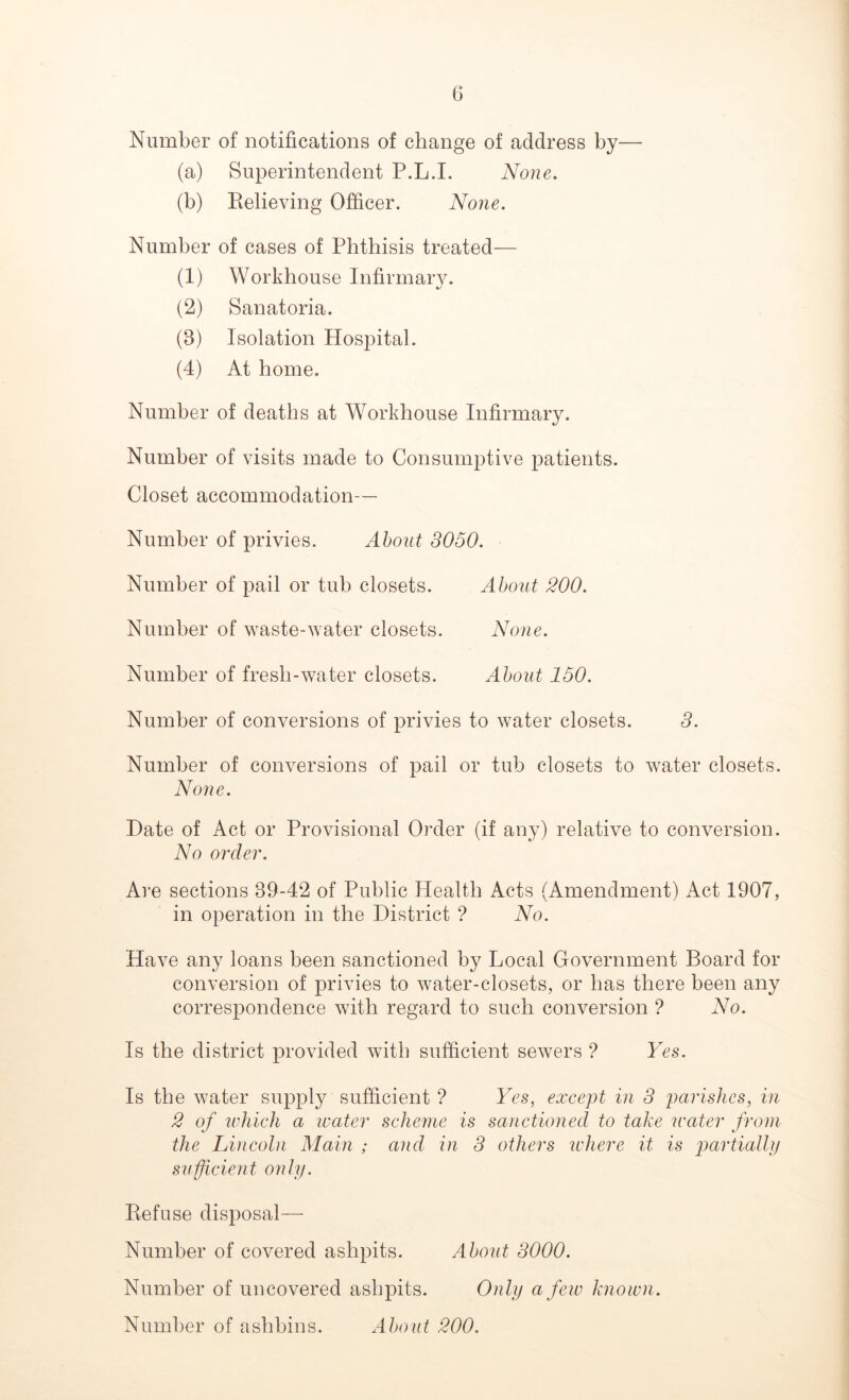 Number of notifications of change of address by— (a) Superintendent P.L.I. None. (b) Relieving Officer. None. Number of cases of Phthisis treated— (1) Workhouse Infirmary. (2) Sanatoria. (3) Isolation Hospital. (4) At home. Number of deaths at Workhouse Infirmary. Number of visits made to Consumptive patients. Closet accommodation— Number of privies. About 3050. Number of pail or tub closets. About 200. Number of waste-water closets. None. Number of fresh-water closets. About 150. Number of conversions of privies to water closets. 3. Number of conversions of pail or tub closets to water closets. None. Date of Act or Provisional Order (if any) relative to conversion. No order. Are sections 39-42 of Public Health Acts (Amendment) Act 1907, in operation in the District ? No. Have any loans been sanctioned by Local Government Board for conversion of privies to water-closets, or has there been any correspondence with regard to such conversion ? No. Is the district provided with sufficient sewers ? Yes. Is the water supply sufficient ? Yes, except in 3 parishes, in 2 of which a water scheme is sanctioned to take water from the Lincoln Main ; and in 3 others where it is partially sufficient only. Refuse disposal— Number of covered ashpits. About 3000. Number of uncovered ashpits. Only a few known. Number of ashbins. About 200.