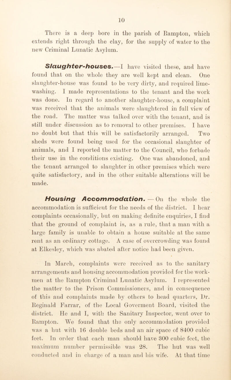 There is a deep bore in the parish of Rampton, which extends right through the clay, for the supply of water to the new Criminal Lunatic Asylum. Slaughter-houses.—I have visited these, and have found that on the whole they are well kept and clean. One slaughter-house was found to be very dirty, and required lime- washing. I made representations to the tenant and the work was done. In regard to another slaughter-house, a complaint was received that the animals were slaughtered in full view of the road. The matter was talked over with the tenant, and is still under discussion as to removal to other premises. I have no doubt but that this will be satisfactorily arranged. Two sheds were found being used for the occasional slaughter of animals, and I reported the matter to the Council, who forbade their use in the conditions existing. One was abandoned, and the tenant arranged to slaughter in other premises which were quite satisfactory, and in the other suitable alterations will be made. Housing Accommodation.—On the whole the accommodation is sufficient for the needs of the district. I hear complaints occasionally, but on making definite enquiries, I find that the ground of complaint is, as a rule, that a man with a large family is unable to obtain a house suitable at the same rent as an ordinary cottage. A case of overcrowding was found at Elkesley, which was abated after notice had been given. In March, complaints were received as to the sanitary arrangements and housing accommodation provided for the work- men at the Rampton Criminal Lunatic Asylum. I represented the matter to the Prison Commissioners, and in consequence of this and complaints made by others to head quarters, Dr. Reginald Farrar, of the Local Gfoverment Board, visited the district. He and I, with the Sanitary Inspector, went over to Rampton. We found that the only accommodation provided was a hut with 16 double beds and an air space of 8400 cubic feet. In order that each man should have 800 cubic feet, the maximum number permissible was 28. The hut was well conducted and in charge of a man and his wife. At that time