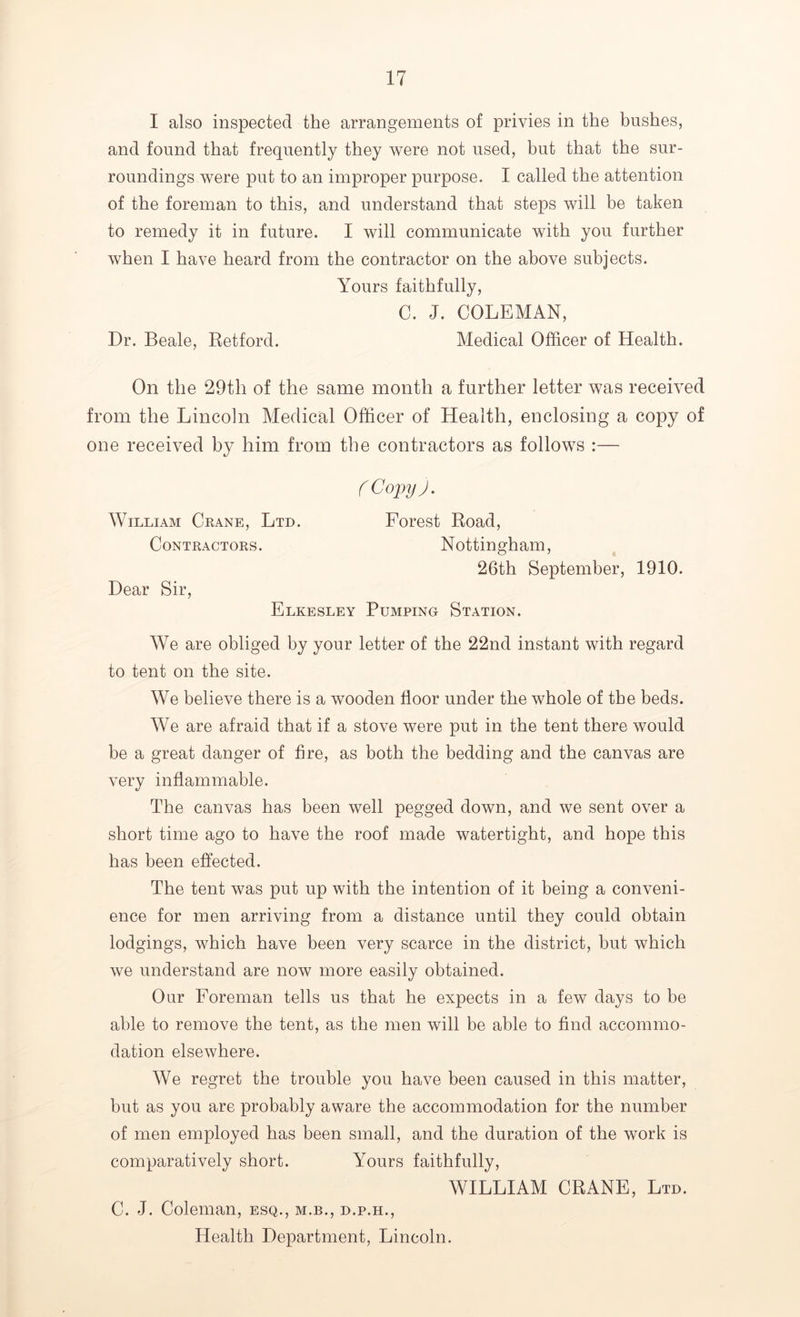 I also inspected the arrangements of privies in the bushes, and found that frequently they were not used, but that the sur- roundings were put to an improper purpose. I called the attention of the foreman to this, and understand that steps will be taken to remedy it in future. I will communicate with you further when I have heard from the contractor on the above subjects. Yours faithfully, C. J. COLEMAN, Dr. Beale, Retford. Medical Officer of Health. On the 29th of the same month a further letter was received from the Lincoln Medical Officer of Health, enclosing a copy of one received by him from the contractors as follows :— C Copy). William Crane, Ltd. Forest Road, Contractors. Nottingham, 26th September, 1910. Dear Sir, Elkesley Pumping Station. We are obliged by your letter of the 22nd instant with regard to tent on the site. We believe there is a wooden floor under the whole of the beds. We are afraid that if a stove were put in the tent there would be a great danger of fire, as both the bedding and the canvas are very inflammable. The canvas has been well pegged down, and we sent over a short time ago to have the roof made watertight, and hope this has been effected. The tent was put up with the intention of it being a conveni- ence for men arriving from a distance until they could obtain lodgings, which have been very scarce in the district, but which we understand are now more easily obtained. Our Foreman tells us that he expects in a few days to be able to remove the tent, as the men will be able to find accommo- dation elsewhere. We regret the trouble you have been caused in this matter, but as you are probably aware the accommodation for the number of men employed has been small, and the duration of the work is comparatively short. Yours faithfully, WILLIAM CRANE, Ltd. C. J. Coleman, esq., m.b., d.p.h., Health Department, Lincoln.