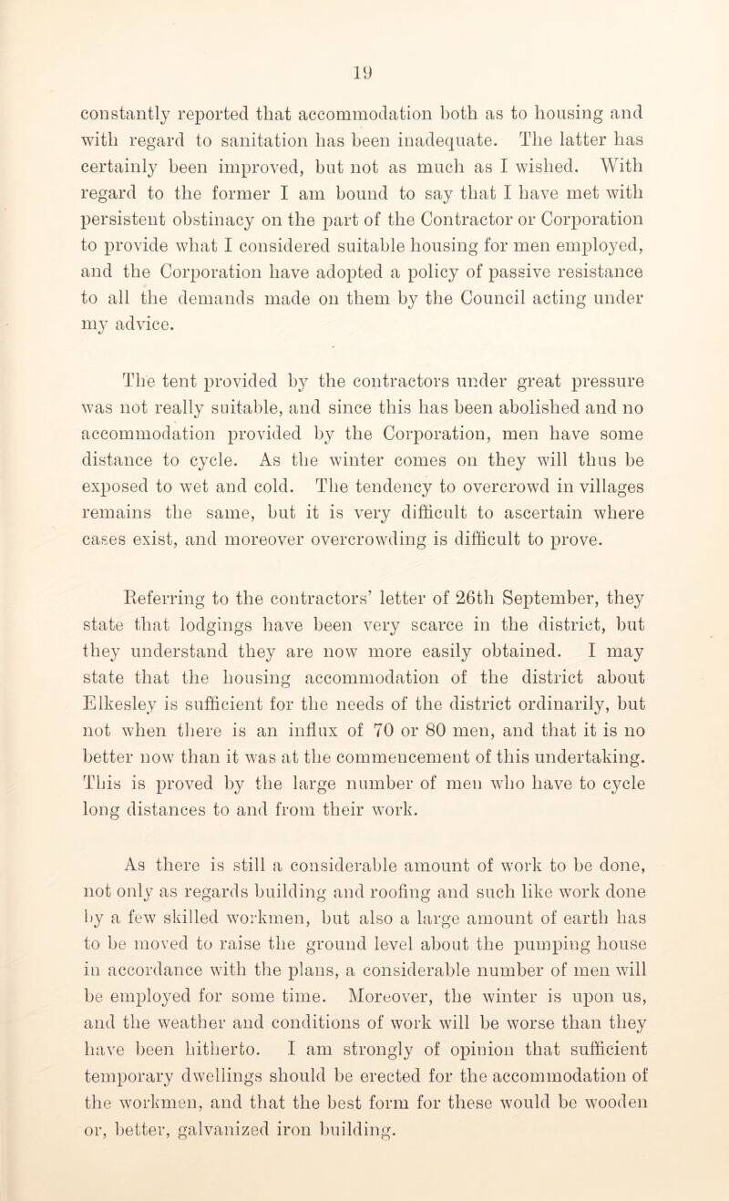 constantly reported that accommodation both as to housing and with regard to sanitation has been inadequate. The latter has certainly been improved, but not as much as I wished. With regard to the former I am bound to say that I have met with persistent obstinacy on the part of the Contractor or Corporation to provide what I considered suitable housing for men employed, and the Corporation have adopted a policy of passive resistance to all the demands made on them by the Council acting under my advice. The tent provided by the contractors under great pressure was not really suitable, and since this has been abolished and no accommodation provided by the Corporation, men have some distance to cycle. As the winter comes on they will thus he exposed to wet and cold. The tendency to overcrowd in villages remains the same, hut it is very difficult to ascertain where cases exist, and moreover overcrowding is difficult to prove. Referring to the contractors’ letter of 26th September, they state that lodgings have been very scarce in the district, but they understand they are now more easily obtained. I may state that the housing accommodation of the district about Elkesley is sufficient for the needs of the district ordinarily, but not when there is an influx of 70 or 80 men, and that it is no better now than it was at the commencement of this undertaking. This is proved by the large number of men who have to cycle long distances to and from their work. As there is still a considerable amount of work to he done, not only as regards building and roofing and such like work done by a few skilled workmen, hut also a large amount of earth has to he moved to raise the ground level about the pumping house in accordance with the plans, a considerable number of men will he employed for some time. Moreover, the winter is upon us, and the weather and conditions of work will be worse than they have been hitherto. I am strongly of opinion that sufficient temporary dwellings should be erected for the accommodation of the workmen, and that the best form for these would be wooden or, better, galvanized iron building.