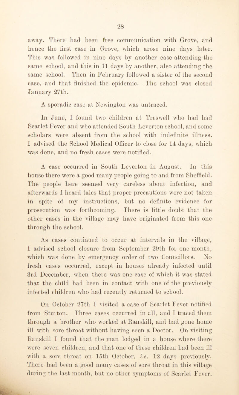 away. There had been free communication with Grove, and hence the first case in Grove, which arose nine days later. This was followed in nine days by another case attending the same school, and this in 11 days by another, also attending the same school. Then in February followed a sister of the second case, and that finished the epidemic. The school was closed January 27th. A sporadic case at Newington was untraced. In June, I found two children at Treswell who had had Scarlet Fever and who attended South Leverton school, and some scholars were absent from the school with indefinite illness. I advised the School Medical Officer to close for 14 days, which was done, and no fresh cases were notified. A case occurred in South Leverton in August. In this house there were a good many people going to and from Sheffield. The people here seemed very careless about infection, and afterwards I heard tales that proper precautions were not taken in spite of my instructions, but no definite evidence for prosecution was forthcoming. There is little doubt that the other cases in the village may have originated from this one through the school. As cases continued to occur at intervals in the village, I advised school closure from September 29th for one month, which was done by emergency order of two Councillors. No fresh cases occurred, except in houses already infected until 3rd December, when there was one case of which it was stated that the child had been in contact with one of the previously infected children who had recently returned to school. On October 27th I visited a case of Scarlet Fever notified from Sturton. Three cases occurred in all, and I traced them through a brother who worked at Ranskill, and had gone home ill with sore throat without having seen a Doctor. On visiting Pianskill I found that the man lodged in a house where there were seven children, and that one of these children had been ill with a sore throat on 15th October, i.e. 12 days previously. There had been a good many cases of sore throat in this village during the last month, but no other symptoms of Scarlet Fever.