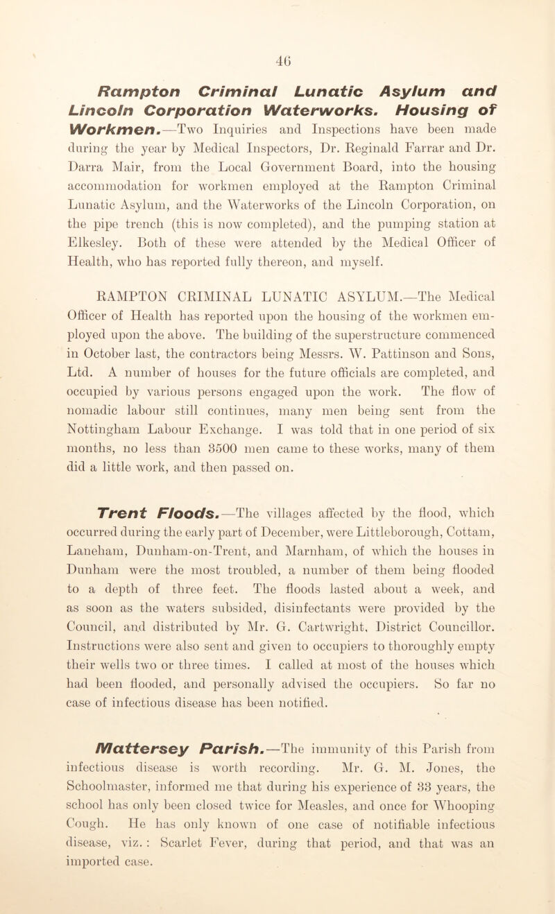 Hampton Criminal Lunatic Asylum and Lincoln Corporation Waterworks. Housing of Workmen.—Two Inquiries and Inspections have been made during the year by Medical Inspectors, Dr. Reginald Farrar and Dr. Darra Mair, from the Local Government Board, into the housing accommodation for workmen employed at the Hampton Criminal Lunatic Asylum, and the Waterworks of the Lincoln Corporation, on the pipe trench (this is now completed), and the pumping station at Elkesley. Both of these were attended by the Medical Officer of Health, who has reported fully thereon, and myself. HAMPTON CRIMINAL LUNATIC ASYLUM.—The Medical Officer of Health has reported upon the housing of the workmen em- ployed upon the above. The building of the superstructure commenced in October last, the contractors being Messrs. W. Pattinson and Sons, Ltd. A number of houses for the future officials are completed, and occupied by various persons engaged upon the work. The flow of nomadic labour still continues, many men being sent from the Nottingham Labour Exchange. I was told that in one period of six months, no less than 3500 men came to these works, many of them did a little work, and then passed on. Trent Floods.—The villages affected by the Hood, which occurred during the early part of December, were Littleborough, Cottam, Laneham, Dunham-on-Trent, and Marnham, of which the houses in Dunham were the most troubled, a number of them being flooded to a depth of three feet. The floods lasted about a week, and as soon as the waters subsided, disinfectants were provided by the Council, and distributed by Mr. CL Cartwright, District Councillor. Instructions were also sent and given to occupiers to thoroughly empty their wells two or three times. I called at most of the houses which had been flooded, and personally advised the occupiers. So far no case of infectious disease has been notified. IVIattersey Parish.—The immunity of this Parish from infectious disease is worth recording. Mr. G. M. Jones, the Schoolmaster, informed me that during his experience of 33 years, the school has only been closed twice for Measles, and once for Whooping Cough. He has only known of one case of notifiable infectious disease, viz. : Scarlet Fever, during that period, and that was an imported case.