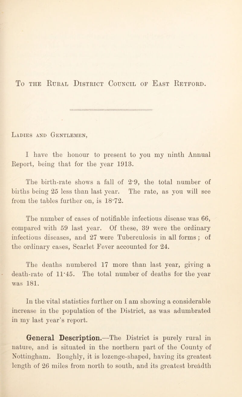 To the Rural District Council of East Retford. Ladies and Gentlemen, I have the honour to present to you my ninth Annual Report, being that for the year 1918. The birth-rate shows a fall of 2*9, the total number of births being 25 less than last year. The rate, as you will see from the tables further on, is 18*72. The number of cases of notifiable infectious disease was 66, compared with 59 last year. Of these, 39 were the ordinary infectious diseases, and 27 were Tuberculosis in all forms ; of the ordinary cases, Scarlet Fever accounted for 24. The deaths numbered 17 more than last year, giving a death-rate of 11*45. The total number of deaths for the year was 181. In the vital statistics further on I am showing a considerable increase in the population of the District, as was adumbrated in my last year’s report. General Description.—The District is purely rural in nature, and is situated in the northern part of the County of Nottingham. Roughly, it is lozenge-shaped, having its greatest length of 26 miles from north to south, and its greatest breadth