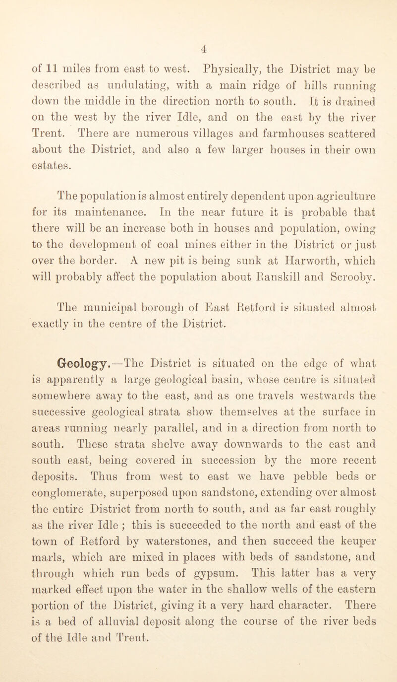 of 11 miles from east to west. Physically, the District may be described as undulating, with a main ridge of hills running down the middle in the direction north to south. It is drained on the west by the river Idle, and on the east by the river Trent. There are numerous villages and farmhouses scattered about the District, and also a few larger houses in their own estates. The population is almost entirely dependent upon agriculture for its maintenance. In the near future it is probable that there will be an increase both in houses and population, owing to the development of coal mines either in the District or just over the border. A new pit is being sunk at Harworth, which will probably affect the population about Eanskill and Scrooby. The municipal borough of East Retford is situated almost exactly in the centre of the District. Geology.—The District is situated on the edge of what is apparently a large geological basin, whose centre is situated somewhere away to the east, and as one travels westwards the successive geological strata show themselves at the surface in areas running nearly parallel, and in a direction from north to south. These strata shelve away downwards to the east and south east, being covered in succession by the more recent deposits. Thus from west to east we have pebble beds or conglomerate, superposed upon sandstone, extending over almost the entire District from north to south, and as far east roughly as the river Idle ; this is succeeded to the north and east of the town of Retford by waterstones, and then succeed the keuper marls, which are mixed in places with beds of sandstone, and through which run beds of gypsum. This latter has a very marked effect upon the water in the shallow wells of the eastern portion of the District, giving it a very hard character. There is a bed of alluvial deposit along the course of the river beds of the Idle and Trent.