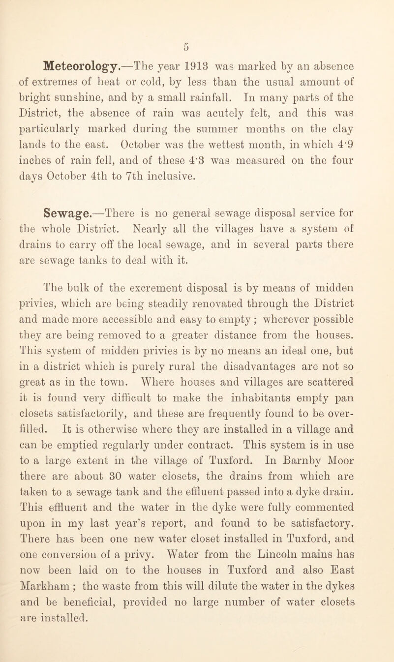 of extremes of beat or cold, by less than the usual amount of bright sunshine, and by a small rainfall. In many parts of the District, the absence of rain was acutely felt, and this was particularly marked during the summer months on the clay lands to the east. October was the wettest month, in which 4'9 inches of rain fell, and of these 4'8 was measured on the four days October 4th to 7th inclusive. Sewage.—There is no general sewage disposal service for the whole District. Nearly all the villages have a system of drains to carry off the local sewage, and in several parts there are sewage tanks to deal with it. The bulk of the excrement disposal is by means of midden privies, which are being steadily renovated through the District and made more accessible and easy to empty ; wherever possible they are being removed to a greater distance from the houses. This system of midden privies is by no means an ideal one, but in a district which is purely rural the disadvantages are not so great as in the town. Where houses and villages are scattered it is found very difficult to make the inhabitants empty pan closets satisfactorily, and these are frequently found to be over- filled. It is otherwise where they are installed in a village and can be emptied regularly under contract. This system is in use to a large extent in the village of Tuxford. In Barnby Moor there are about 30 water closets, the drains from which are taken to a sewage tank and the effluent passed into a dyke drain. This effluent and the water in the dyke were fully commented upon in my last year’s report, and found to be satisfactory. There has been one new water closet installed in Tuxford, and one conversion of a privy. Water from the Lincoln mains has now been laid on to the houses in Tuxford and also East Markham ; the waste from this will dilute the water in the dykes and he beneficial, provided no large number of water closets are installed.