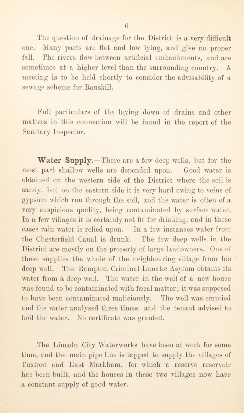 The question of drainage for the District is a very difficult one. Many parts are flat and low lying, and give no proper fall. The rivers flow between artificial embankments, and are sometimes at a higher level than the surrounding country. A meeting is to be held shortly to consider the advisability of a sewage scheme for Ran skill. Full particulars of the laying down of drains and other matters in this connection will be found in the report of the Sanitary Inspector. Water Supply.—There are a few deep wells, but for the most part shallow wells are depended upon. Good water is obtained on the western side of the District where the soil is sandy, but on the eastern side it is very hard owing to veins of gypsum which run through the soil, and the water is often of a very suspicious quality, being contaminated by surface water. In a few villages it is certainly not fit for drinking, and in these cases rain water is relied upon. In a few instances water from the Chesterfield Canal is drunk. The few deep wells in the District are mostly on the property of large landowners. One of these supplies the whole of the neighbouring village from his deep well. The Rampton Criminal Lunatic Asylum obtains its water from a deep well. The water in the well of a new house was found to be contaminated with faecal matter; it was supposed to have been contaminated maliciously. The well was emptied and the water analysed three times, and the tenant advised to boil the water. No certificate was granted. The Lincoln City Waterworks have been at work for some time, and the main pipe line is tapped to supply the villages of Tuxford and East Markham, for which a reserve reservoir has been built, and the houses in these two villages now have a constant supply of good water.