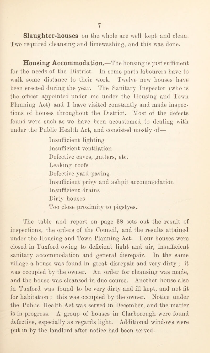 Slaughter-houses on the whole are well kept and clean. Two required cleansing and limewashing, and this was done. Housing Accommodation.—The housing is just sufficient for the needs of the District. In some parts labourers have to walk some distance to their work. Twelve new houses have been erected during the year. The Sanitary Inspector (who is the officer appointed under me under the Housing and Town Planning Act) and I have visited constantly and made inspec- tions of houses throughout the District. Most of the defects found were such as we have been accustomed to dealing with under the Public Health Act, and consisted mostly of— Insufficient lighting Insufficient ventilation Defective eaves, gutters, etc. Leaking roofs Defective yard paving- insufficient privy and ashpit accommodation Insufficient drains Dirty houses Too close proximity to pigstyes. The table and report on page 38 sets out the result of inspections, the orders of the Council, and the results attained under the Housing and Town Planning Act. Four houses were closed in Tuxford owing to deficient light and air, insufficient sanitary accommodation and general disrepair. In the same village a house was found in great disrepair and very dirty ; it was occupied by the owner. An order for cleansing was made, and the house was cleansed in due course. Another house also in Tuxford was found to be very dirty and ill kept, and not fit for habitation ; this was occupied by the owner. Notice under the Public Health Act was served in December, and the matter is in progress. A group of houses in Clarborough were found defective, especially as regards light. Additional windows were put in by the landlord after notice had been served.