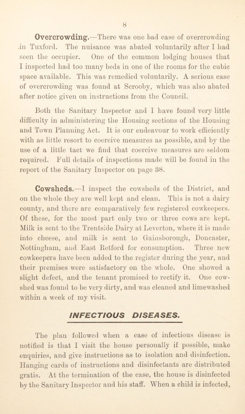 Overcrowding.—There was one bad case of overcrowding in Tuxford. The nuisance was abated voluntarily after I had seen the occupier. One of the common lodging houses that I inspected had too many beds in one of the rooms for the cubic space available. This was remedied voluntarily. A serious case of overcrowding was found at Scrooby, which was also abated after notice given on instructions from the Council. Both the Sanitary Inspector and I have found very little difficulty in administering the Housing sections of the Housing and Town Planning Act. It is our endeavour to work efficiently with as little resort to coercive measures as possible, and by the use of a little tact we find that coercive measures are seldom required. Full details of inspections made will be found in the report of the Sanitary Inspector on page 88. Cowsheds.-—I inspect the cowsheds of the District, and on the whole they are well kept and clean. This is not a dairy county, and there are comparatively few registered cowkeepers. Of these, for the most part only two or three cows are kept. Milk is sent to the Trentside Dairy at Leverton, where it is made into cheese, and milk is sent to Gainsborough, Doncaster, Nottingham, and East Betford for consumption. Three new cowkeepers have been added to the register during the year, and their premises were satisfactory on the whole. One showed a slight defect, and the tenant promised to rectify it. One cow- shed was found to be very dirty, and was cleaned and limewashed within a week of my visit. INFECTIOUS DISEASES. The plan followed when a case of infectious disease is notified is that I visit the house personally if possible, make enquiries, and give instructions as to isolation and disinfection. Hanging cards of instructions and disinfectants are distributed gratis. At the termination of the case, the house is disinfected by the Sanitary Inspector and his staff. When a child is infected,