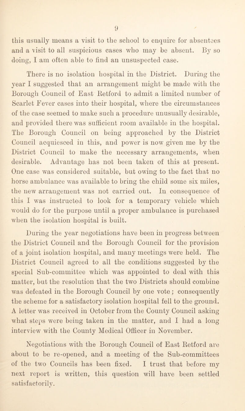 this usually means a visit to the school to enquire for absentees and a visit to all suspicious cases who may be absent. By so doing, I am often able to find an unsuspected case. There is no isolation hospital in the District. During the year I suggested that an arrangement might be made with the Borough Council of East Retford to admit a limited number of Scarlet Fever cases into their hospital, where the circumstances of the case seemed to make such a procedure unusually desirable, and provided there was sufficient room available in the hospital. The Borough Council on being approached by the District Council acquiesced in this, and power is now given me by the District Council to make the necessary arrangements, when desirable. Advantage has not been taken of this at present. One case was considered suitable, but owing to the fact that no horse ambulance was available to bring the child some six miles, the new arrangement was not carried out. In consequence of this I was instructed to look for a temporary vehicle which would do for the purpose until a proper ambulance is purchased when the isolation hospital is built. During the year negotiations have been in progress between the District Council and the Borough Council for the provision of a joint isolation hospital, and many meetings were held. The District Council agreed to all the conditions suggested by the special Sub-committee which was appointed to deal with this matter, but the resolution that the two Districts should combine was defeated in the Borough Council by one vote; consequently the scheme for a satisfactory isolation hospital fell to the ground. A letter was received in October from the County Council asking what steps were being taken in the matter, and I had a long- interview with the County Medical Officer in November. Negotiations with the Borough Council of East Retford are about to be re-opened, and a meeting of the Sub-committees of the two Councils has been fixed. I trust that before my next report is written, this question will have been settled satisfactorily.
