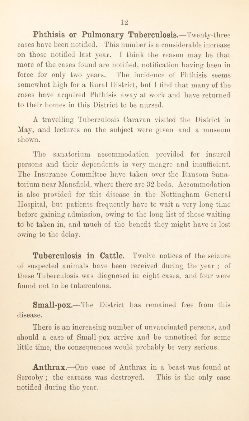 Phthisis or Pulmonary Tuberculosis.—Twenty-three cases have been notified. This number is a considerable increase on those notified last year. I think the reason may be that more of the cases found are notified, notification having been in force for only two years. The incidence of Phthisis seems somewhat high for a Rural District, but I find that many of the cases have acquired Phthisis away at work and have returned to their homes in this District to be nursed. A travelling Tuberculosis Caravan visited the District in May, and lectures on the subject were given and a museum shown. The sanatorium accommodation provided for insured persons and their dependents is very meagre and insufficient. The Insurance Committee have taken over the Ransom Sana- torium near Mansfield, where there are 32 beds. Accommodation is also provided for this disease in the Nottingham General Hospital, but patients frequently have to wait a very long time before gaining admission, owing to the long list of those waiting to be taken in, and much of the benefit they might have is lost owing to the delay. Tuberculosis in Cattle.—Twelve notices of the seizure of suspected animals have been received during the year ; of these Tuberculosis was diagnosed in eight cases, and four were found not to be tuberculous. Small-pox.—The District has remained free from this disease. There is an increasing number of unvaccinated persons, and should a case of Small-pox arrive and be unnoticed for some little time, the consequences would probably be very serious. Anthrax.—One case of Anthrax in a beast was found at Scrooby ; the carcass was destroyed. This is the only case notified during the year.