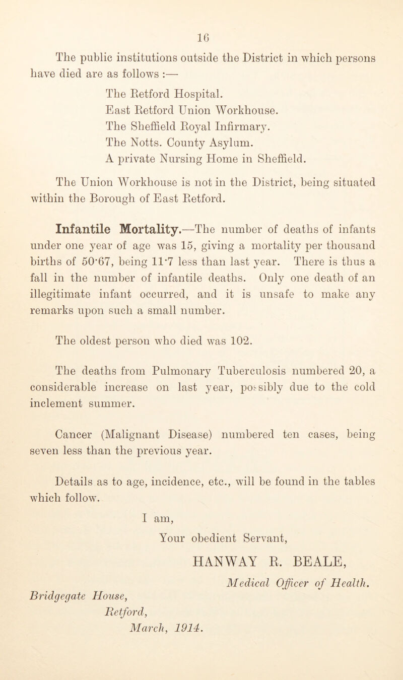 The public institutions outside the District in which persons have died are as follows :—• The Retford Hospital. East Retford Union Workhouse. The Sheffield Royal Infirmary. The Notts. County Asylum. A private Nursing Home in Sheffield. The Union Workhouse is notin the District, being situated within the Borough of East Retford. Infantile Mortality.—The number of deaths of infants under one year of age was 15, giving a mortality per thousand births of 50*67, being 11*7 less than last year. There is thus a fall in the number of infantile deaths. Only one death of an illegitimate infant occurred, and it is unsafe to make any remarks upon such a small number. The oldest person who died was 102. The deaths from Pulmonary Tuberculosis numbered 20, a considerable increase on last year, possibly due to the cold inclement summer. Cancer (Malignant Disease) numbered ten cases, being seven less than the previous year. Details as to age, incidence, etc., will be found in the tables which follow. I am, Your obedient Servant, HANWAY R. BEALE, Medical Officer of Health. Bridgegate House, Retford, March, 1914.