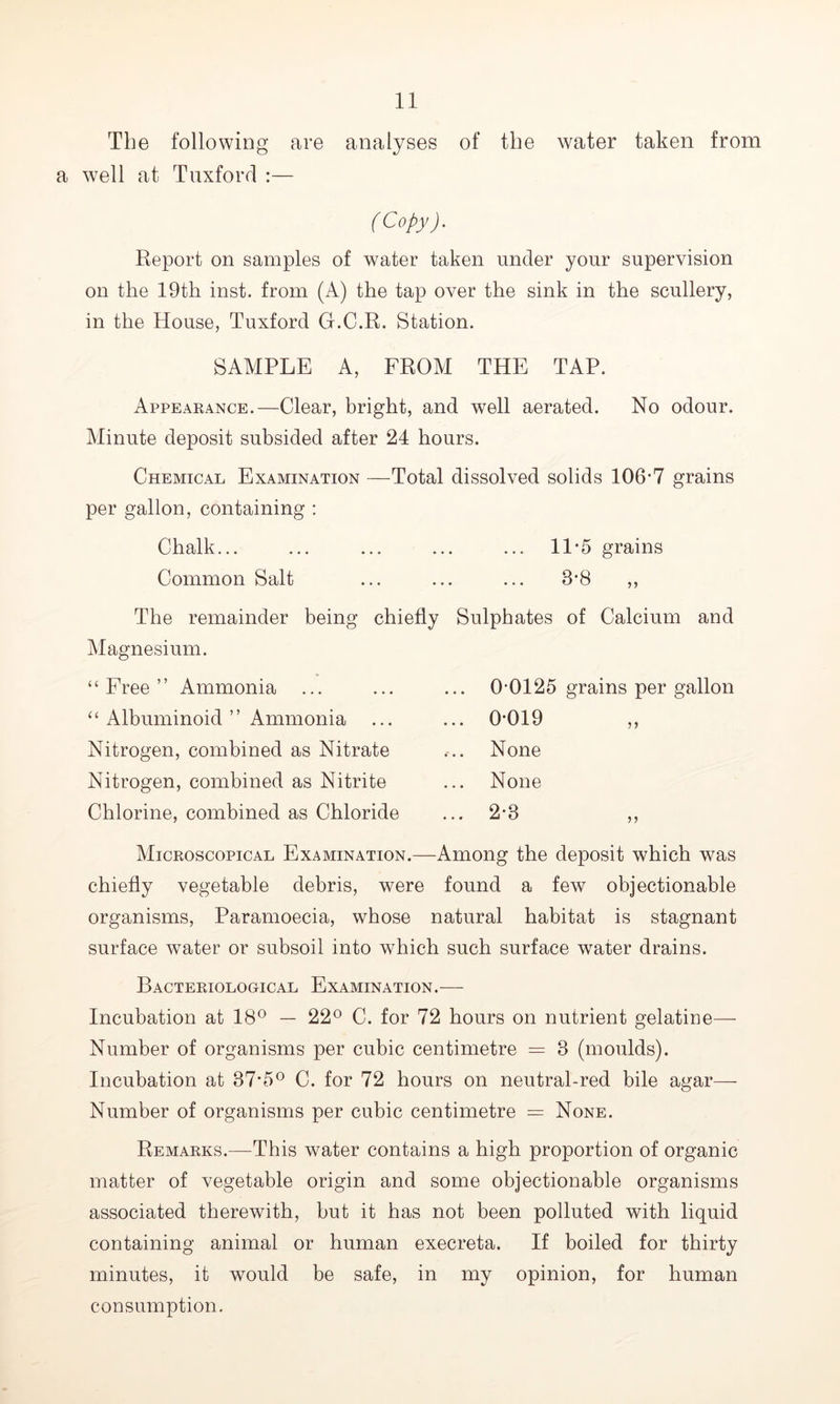 The following are analyses of the water taken from a well at Tuxford :— (Copy). Report on samples of water taken under your supervision on the 19th inst. from (A) the tap over the sink in the scullery, in the House, Tuxford G.C.R. Station. SAMPLE A, FROM THE TAP. Appearance.—Clear, bright, and well aerated. No odour. Minute deposit subsided after 24 hours. Chemical Examination —Total dissolved solids 106-7 grains per gallon, containing : Chalk... ... ... ... ... 11*5 grains Common Salt ... ... ... 3*8 ,, The remainder being chiefly Sulphates of Calcium and Magnesium. “Free” Ammonia “ Albuminoid ” Ammonia Nitrogen, combined as Nitrate Nitrogen, combined as Nitrite Chlorine, combined as Chloride 0-0125 grains per gallon 0-019 None None Microscopical Examination.—Among the deposit which was chiefly vegetable debris, were found a few objectionable organisms, Paramoecia, whose natural habitat is stagnant surface water or subsoil into which such surface water drains. Bacteriological Examination.— Incubation at 18° — 22° C. for 72 hours on nutrient gelatine— Number of organisms per cubic centimetre = 3 (moulds). Incubation at 37-5° C. for 72 hours on neutral-red bile agar— Number of organisms per cubic centimetre = None. Remarks.—This water contains a high proportion of organic matter of vegetable origin and some objectionable organisms associated therewith, but it has not been polluted with liquid containing animal or human execreta. If boiled for thirty minutes, it would be safe, in my opinion, for human consumption.