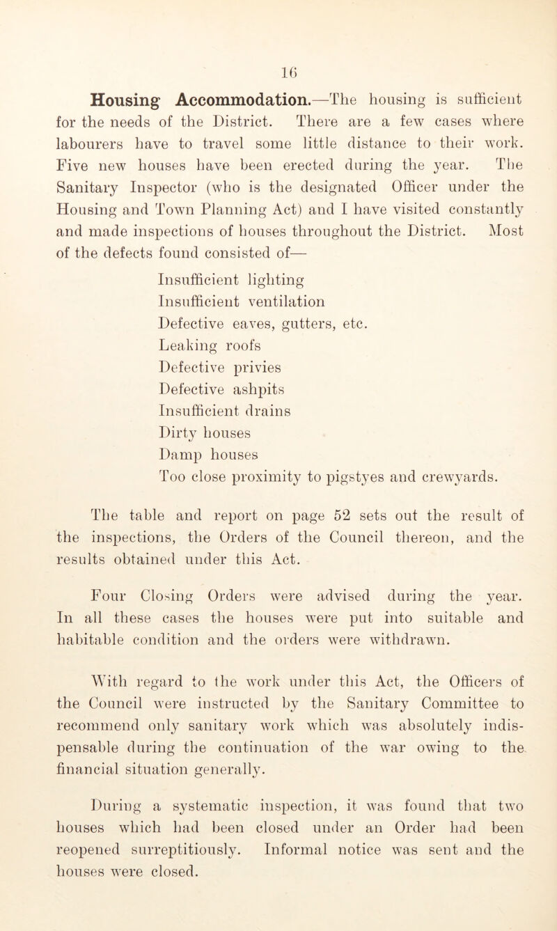 Housing Accommodation.—The housing is sufficient for the needs of the District. There are a few cases where labourers have to travel some little distance to their work. Five new houses have been erected during the year. The Sanitary Inspector (who is the designated Officer under the Housing and Town Planning Act) and I have visited constantly and made inspections of houses throughout the District. Most of the defects found consisted of— Insufficient lighting Insufficient ventilation Defective eaves, gutters, etc. Leaking roofs Defective privies Defective ashpits Insufficient drains Dirtv houses Damp houses Too close proximity to pigstyes and crewyards. The table and report on page 52 sets out the result of the inspections, the Orders of the Council thereon, and the results obtained under this Act. Four Closing Orders were advised during the year. In all these cases the houses were put into suitable and habitable condition and the orders were withdrawn. With regard to the work under this Act, the Officers of the Council were instructed by the Sanitary Committee to recommend only sanitary work which was absolutely indis- pensable during the continuation of the war owing to the financial situation generally. During a systematic inspection, it was found that two houses which had been closed under an Order had been reopened surreptitiously. Informal notice was sent and the houses were closed.