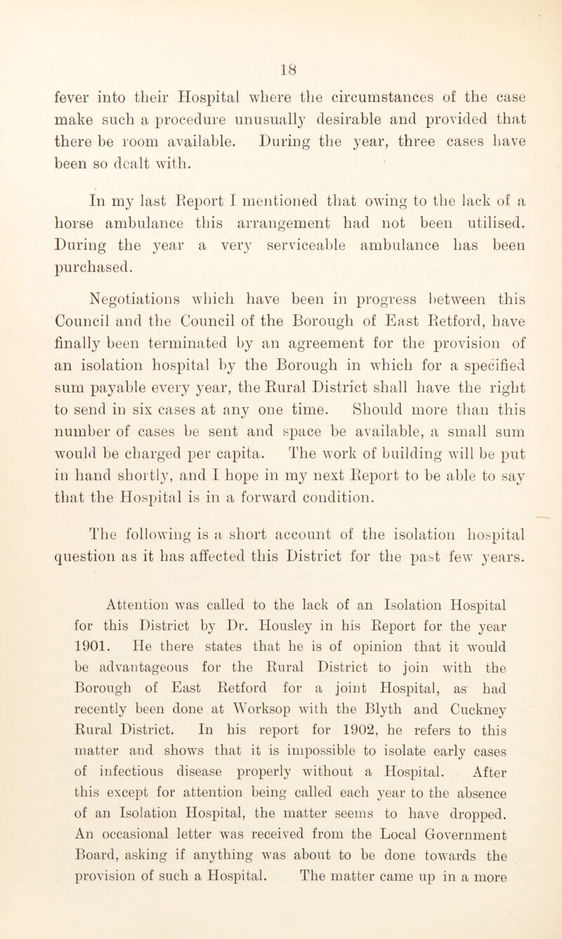 fever into their Hospital where the circumstances of the case make such a procedure unusually desirable and provided that there be room available. During the year, three cases have been so dealt with. In my last Report I mentioned that owing to the lack of a horse ambulance this arrangement had not been utilised. During the year a very serviceable ambulance has been purchased. Negotiations which have been in progress between this Council and the Council of the Borough of East Retford, have finally been terminated by an agreement for the provision of an isolation hospital by the Borough in which for a specified sum payable every year, the Rural District shall have the right to send in six cases at any one time. Should more than this number of cases be sent and space be available, a small sum would be charged per capita. The work of building will be put in hand shortly, and I hope in my next Report to be able to say that the Hospital is in a forward condition. The following is a short account of the isolation hospital question as it has affected this District for the past few years. Attention was called to the lack of an Isolation Hospital for this District by Dr. Housley in his Report for the year 1901. lie there states that he is of opinion that it would be advantageous for the Rural District to join with the Borough of East Retford for a joint Hospital, as had recently been done at Worksop with the Blyth and Cuckney Rural District. In his report for 1902, he refers to this matter and shows that it is impossible to isolate early cases of infectious disease properly without a Hospital. After this except for attention being called each year to the absence of an Isolation Hospital, the matter seems to have dropped. An occasional letter was received from the Local Government Board, asking if anything was about to be done towards the provision of such a Hospital. The matter came up in a more