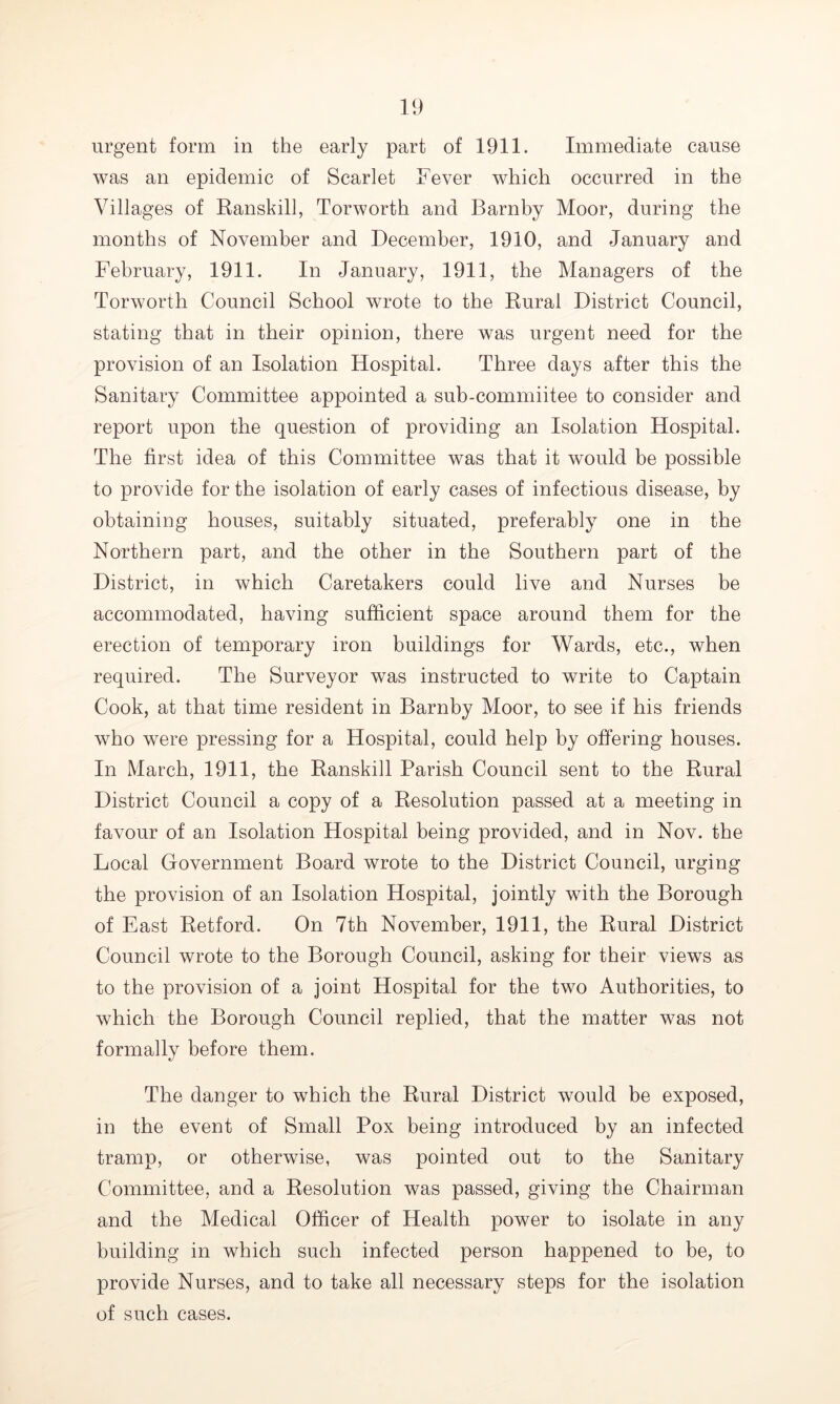 urgent form in the early part of 1911. Immediate cause was an epidemic of Scarlet Fever which occurred in the Villages of Ranskill, Torworth and Barnby Moor, during the months of November and December, 1910, and January and February, 1911. In January, 1911, the Managers of the Torworth Council School wrote to the Rural District Council, stating that in their opinion, there was urgent need for the provision of an Isolation Hospital. Three days after this the Sanitary Committee appointed a sub-commiitee to consider and report upon the question of providing an Isolation Hospital. The first idea of this Committee was that it would be possible to provide for the isolation of early cases of infectious disease, by obtaining houses, suitably situated, preferably one in the Northern part, and the other in the Southern part of the District, in which Caretakers could live and Nurses be accommodated, having sufficient space around them for the erection of temporary iron buildings for Wards, etc., when required. The Surveyor was instructed to write to Captain Cook, at that time resident in Barnby Moor, to see if his friends who were pressing for a Hospital, could help by offering houses. In March, 1911, the Ranskill Parish Council sent to the Rural District Council a copy of a Resolution passed at a meeting in favour of an Isolation Hospital being provided, and in Nov. the Local Government Board wrote to the District Council, urging the provision of an Isolation Hospital, jointly with the Borough of East Retford. On 7th November, 1911, the Rural District Council wrote to the Borough Council, asking for their views as to the provision of a joint Hospital for the two Authorities, to which the Borough Council replied, that the matter was not formally before them. The danger to which the Rural District would be exposed, in the event of Small Pox being introduced by an infected tramp, or otherwise, was pointed out to the Sanitary Committee, and a Resolution was passed, giving the Chairman and the Medical Officer of Health power to isolate in any building in which such infected person happened to be, to provide Nurses, and to take all necessary steps for the isolation of such cases.