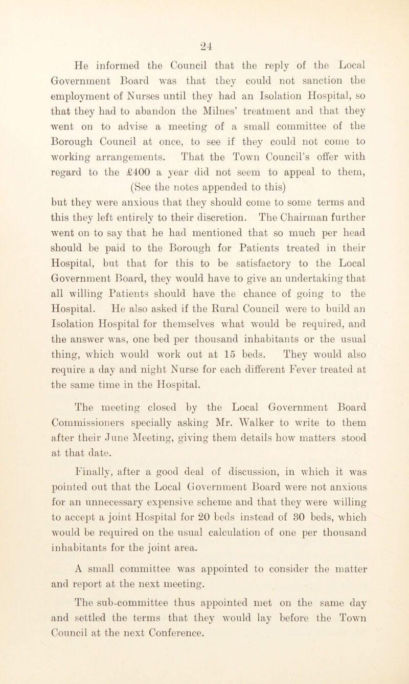 He informed the Council that the reply of the Local Government Board was that they could not sanction the employment of Nurses until they had an Isolation Hospital, so that they had to abandon the Milnes’ treatment and that they went on to advise a meeting of a small committee of the Borough Council at once, to see if they could not come to working arrangements. That the Toavii Council’s offer with regard to the £400 a year did not seem to appeal to them, (See the notes appended to this) but they were anxious that they should come to some terms and this they left entirely to their discretion. The Chairman further went on to say that he had mentioned that so much per head should be paid to the Borough for Patients treated in their Hospital, but that for this to be satisfactory to the Local Government Board, they would have to give an undertaking that all willing Patients should have the chance of going to the Hospital. He also asked if the Rural Council were to build an Isolation Hospital for themselves what would be required, and the answer was, one bed per thousand inhabitants or the usual thing, which would work out at 15 beds. They would also require a day and night Nurse for each different Fever treated at the same time in the Hospital. The meeting closed by the Local Government Board Commissioners specially asking Mr. Walker to write to them after their June Meeting, giving them details how matters stood at that date. Finally, after a good deal of discussion, in which it was pointed out that the Local Government Board were not anxious for an unnecessary expensive scheme and that they were willing to accept a joint Hospital for 20 beds instead of 30 beds, which would be required on the usual calculation of one per thousand inhabitants for the joint area. A small committee was appointed to consider the matter and report at the next meeting. The sub-committee thus appointed met on the same day and settled the terms that they would lay before the Town Council at the next Conference.