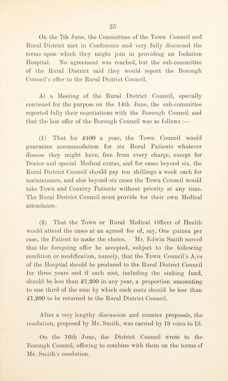 On the 7th June, the Committees of the Town Council and Rural District met in Conference and very fully discussed the terms upon which they might join in providing an Isolation Hospital. No agreement was reached, but the sub-committee of the Rural District said they would report the Borough Council’s offer to the Rural District Council. At a Meeting of the Rural District Council, specially convened for the purpose on the 14th June, the sub-committee reported fully their negotiations with the Borough Council and that the last offer of the Borough Council was as follows :— (1) That for £400 a year, the Town Council would guarantee accommodation for six Rural Patients whatever disease they might have, free from every charge, except for Doctor and special Medical extras, and for cases beyond six, the Rural District Council should pay ten shillings a week each for maintenance, and also beyond six cases the Town Couucil would take Town and Country Patients without priority at any time. The Rural District Council must provide for their own Medical attendance. (2) That the Town or Rural Medical Officer of Health would attend the cases at an agreed fee of, say, One guinea per case, the Patient to make the choice. Mr. Edwin Smith moved that the foregoing offer be accepted, subject to the following condition or modification, namely, that the Town Council’s A/cs of the Hospital should be produced to the Rural District Council for three years and if such cost, including the sinking fund, should be less than £1,200 in any year, a proportion amounting to one third of the sum by which such costs should be less than £1,200 to be returned to the Rural District Council. After a very lengthy discussion and counter proposals, the resolution, proposed by Mr. Smith, was carried by 19 votes to 18. On the 16th June, the District Council wrote to the Borough Council, offering to combine with them on the terms of Mr. Smith’s resolution.