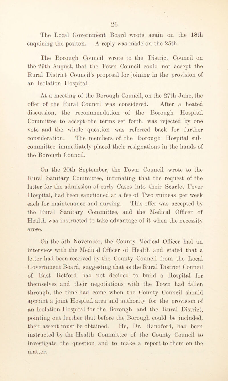 The Local Government Board wrote again on the 18th enquiring the positon. A reply was made on the 25th. The Borough Council wrote to the District Council on the 29th August, that the Town Council could not accept the Rural District Council’s proposal for joining in the provision of an Isolation Hospital. At a meeting of the Borough Council, on the 27th June, the offer of the Rural Council was considered. After a heated discussion, the recommendation of the Borough Hospital Committee to accept the terms set forth, was rejected by one vote and the whole question was referred back for further consideration. The members of the Borough Hospital sub- committee immediately placed their resignations in the hands of the Borough Council. On the 20th September, the Town Council wrote to the Rural Sanitary Committee, intimating that the request of the latter for the admission of early Cases into their Scarlet Fever Hospital, had been sanctioned at a fee of Two guineas per week each for maintenance and nursing. This offer was accepted by the Rural Sanitary Committee, and the Medical Officer of Health v7as instructed to take advantage of it when the necessity arose. On the 5th November, the County Medical Officer had an interview with the Medical Officer of Health and stated that a letter had been received by the County Council from the Local Government Board, suggesting that as the Rural District Council of East Retford had not decided to build a Hospital for themselves and their negotiations with the Town had fallen through, the time had come when the County Council should appoint a joint Hospital area and authority for the provision of an Isolation Hospital for the Borough and the Rural District, pointing out farther that before the Borough could be included, their assent must be obtained. He, Dr. Handford, had been instructed by the Health Committee of the County Council to investigate the question and to make a report to them on the matter.