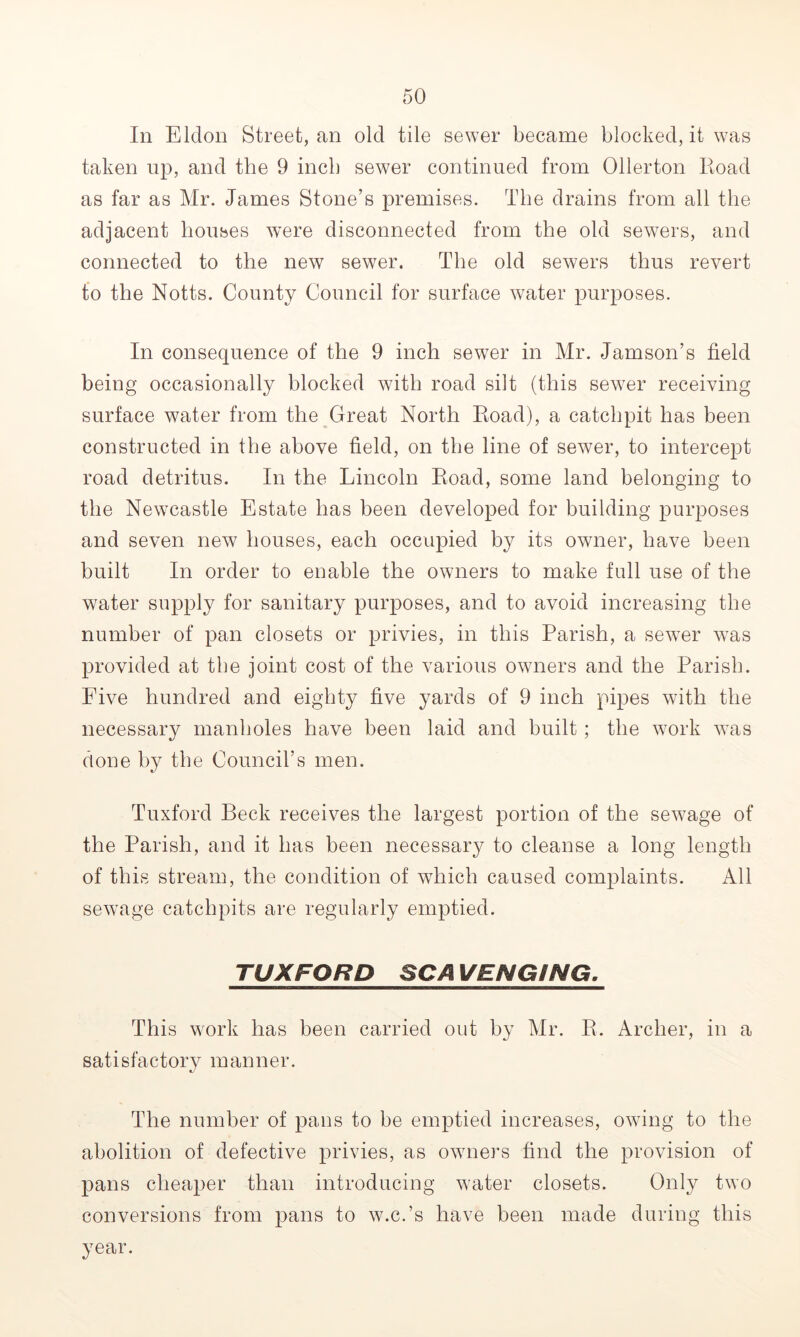 In Eldon Street, an old tile sewer became blocked, it was taken up, and the 9 inch sewer continued from Oiler ton Iioad as far as Mr. James Stone’s premises. The drains from all the adjacent bouses were disconnected from the old sewers, and connected to the new sewer. The old sewers thus revert to the Notts. County Council for surface water purposes. In consequence of the 9 inch sewer in Mr. Jamson’s field being occasionally blocked with road silt (this sewer receiving surface water from the Great North Road), a catchpit has been constructed in the above field, on the line of sewer, to intercept road detritus. In the Lincoln Road, some land belonging to the Newcastle Estate has been developed for building purposes and seven new houses, each occupied by its owner, have been built In order to enable the owners to make full use of the water supply for sanitary purposes, and to avoid increasing the number of pan closets or privies, in this Parish, a sewer was provided at the joint cost of the various owners and the Parish. Five hundred and eighty five yards of 9 inch pipes with the necessary manholes have been laid and built; the work wTas done by the Council’s men. Tuxford Beck receives the largest portion of the sewage of the Parish, and it has been necessary to cleanse a long length of this stream, the condition of which caused complaints. All sewage catchpits are regularly emptied. TUXFORD SC A VENGING. This wrork has been carried out by Mr. R. Archer, in a satisfactory manner. The number of pans to be emptied increases, owing to the abolition of defective privies, as owners find the provision of pans cheaper than introducing water closets. Only two conversions from pans to w.c.’s have been made during this year.