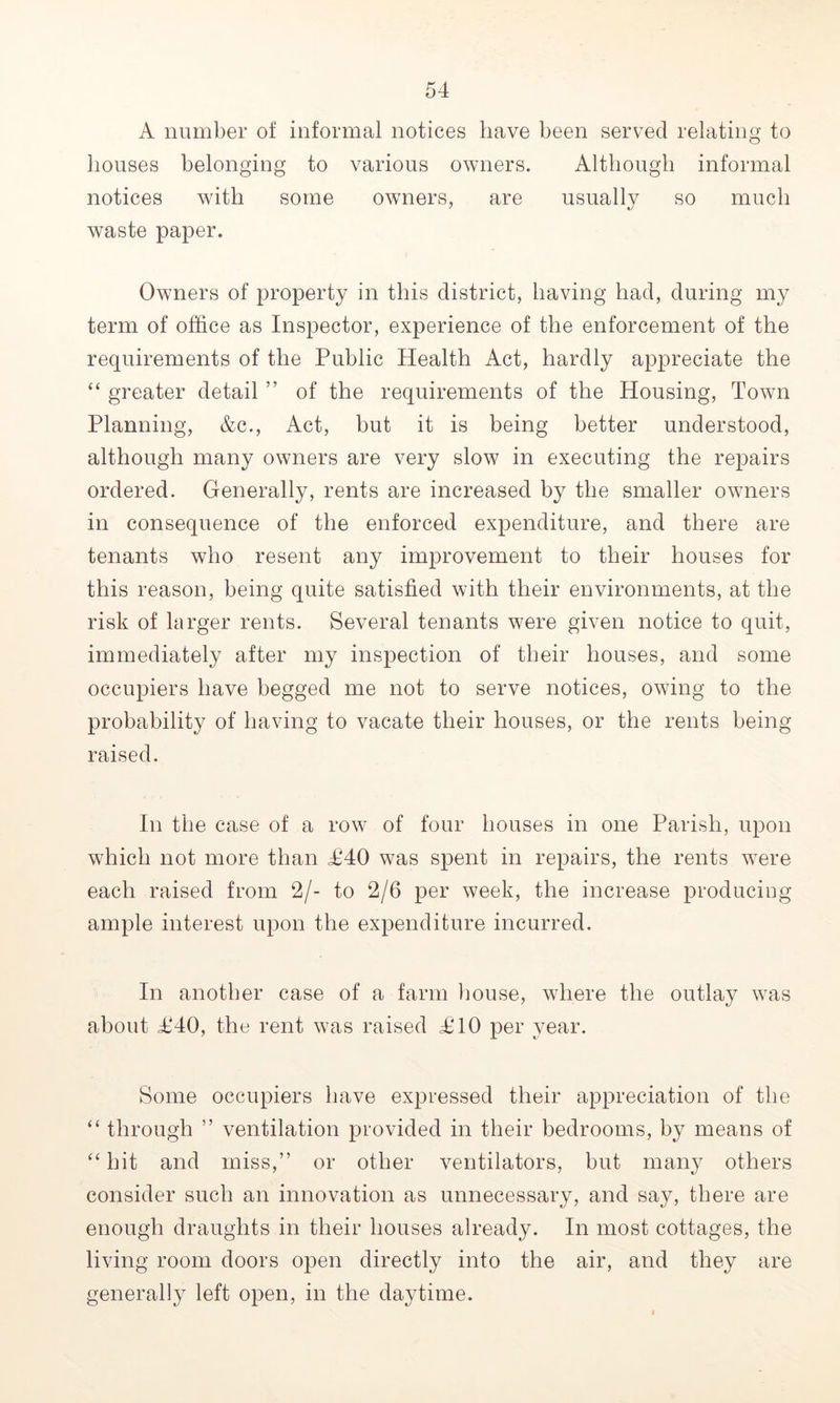 A number of informal notices have been served relating to houses belonging to various owners. Although informal notices with some owners, are usually so much waste paper. Owners of property in this district, having had, during my term of office as Inspector, experience of the enforcement of the requirements of the Public Health Act, hardly appreciate the “ greater detail ” of the requirements of the Housing, Town Planning, &c., Act, but it is being better understood, although many owners are very slow in executing the repairs ordered. Generally, rents are increased by the smaller owners in consequence of the enforced expenditure, and there are tenants who resent any improvement to their houses for this reason, being quite satisfied with their environments, at the risk of larger rents. Several tenants were given notice to quit, immediately after my inspection of their houses, and some occupiers have begged me not to serve notices, owing to the probability of having to vacate their houses, or the rents being raised. In the case of a row of four houses in one Parish, upon which not more than £40 was spent in repairs, the rents were each raised from 2/- to 2/6 per week, the increase producing ample interest upon the expenditure incurred. In another case of a farm house, where the outlay was about £40, the rent was raised £10 per year. Some occupiers have expressed their appreciation of the “ through ” ventilation provided in their bedrooms, by means of “ hit and miss,” or other ventilators, but many others consider such an innovation as unnecessary, and say, there are enough draughts in their houses already. In most cottages, the living room doors open directly into the air, and they are generally left open, in the daytime.