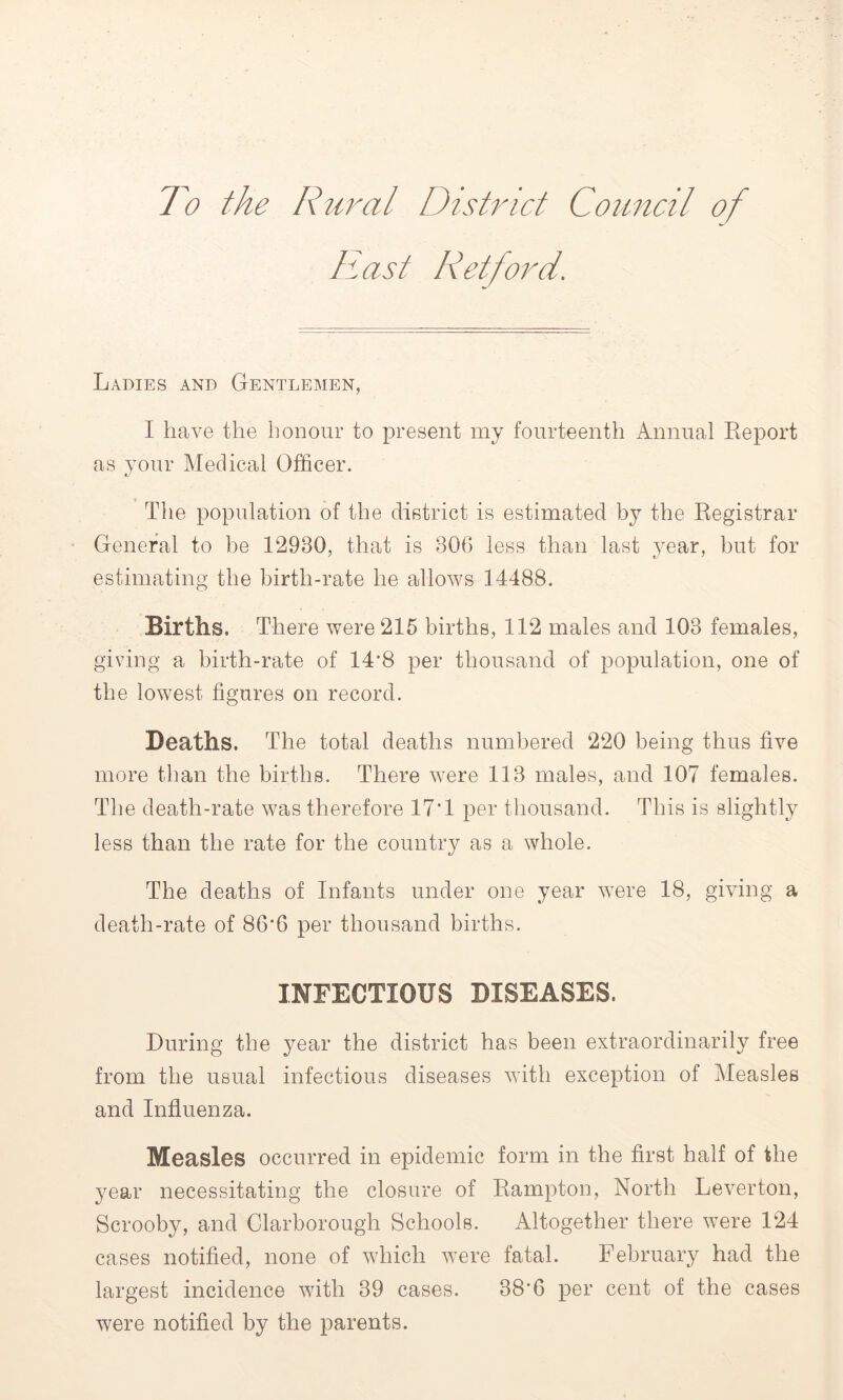 To the Rural District Council of East Retford. Ladies and Gentlemen, I have the honour to present my fourteenth Annual Report as your Medical Officer. The population of the district is estimated by the Registrar General to be 12980, that is 806 less than last year, but for estimating the birth-rate he allows 14488. Births. There were 215 births, 112 males and 103 females, giving a birth-rate of 14*8 per thousand of population, one of the lowest figures on record. Deaths. The total deaths numbered 220 being thus five more than the births. There were 113 males, and 107 females. The death-rate was therefore 17*1 per thousand. This is slightly less than the rate for the country as a whole. The deaths of Infants under one year were 18, giving a death-rate of 86*6 per thousand births. INFECTIOUS DISEASES. During the year the district has been extraordinarily free from the usual infectious diseases with exception of Measles and Influenza. Measles occurred in epidemic form in the first half of the year necessitating the closure of Rampton, North Leverton, Scrooby, and Clarborough Schools. Altogether there were 124 cases notified, none of which were fatal. February had the largest incidence with 39 cases. 38*6 per cent of the cases were notified by the parents.