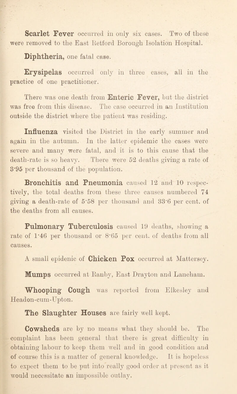 Scarlet Fever occurred in only six cases. Two of these were removed to the East Retford Borough Isolation Hospital. Diphtheria, one fatal case. Erysipelas occurred only in three cases, all in the practice of one practitioner. There was one death from Enteric Fever, but the district was free from this disease. The case occurred in an Institution outside the district where the patient was residing. Influenza visited the District in the early summer and again in the autumn. In the latter epidemic the cases were severe and many were fatal, and it is to this cause that the death-rate is so heavy. There were 52 deaths giving a rate of 3*95 per thousand of the population. Bronchitis and Pneumonia caused 12 and 10 respec- tively, the total deaths from these three causes numbered 74 giving a death-rate of 5*58 per thousand and 33*6 per cent, of the deaths from all causes. Pulmonary Tuberculosis caused 19 deaths, showing a rate of 1*46 per thousand or 8*65 per cent, of deaths from all causes. A small epidenic of Chicken Pox occurred at Mattersey. Mumps occurred at Ranby, East Drayton and Laneham. Whooping Cough was reported from Elkesley and Headon-cum-Upton. The Slaughter Houses are fairly well kept. Cowsheds are by no means what they should be. The complaint has been general that there is great difficulty in obtaining labour to keep them well and in good condition and of course this is a matter of general knowledge. It is hopeless to expect them to be put into really good order at present as it would necessitate an impossible outlay.