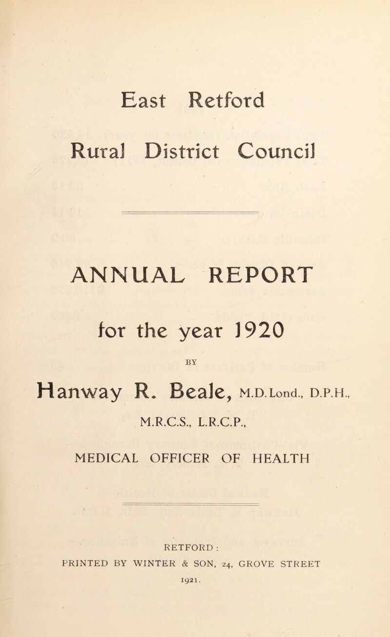 East Retford Rural District Council ANNUAL REPORT tor the year J920 Haitway R. Beale, m.d.Lond., d.p.h., M.R.C.S., L.R.C.P., MEDICAL OFFICER OF HEALTH RETFORD: PRINTED BY WINTER & SON, 24, GROVE STREET 1921.