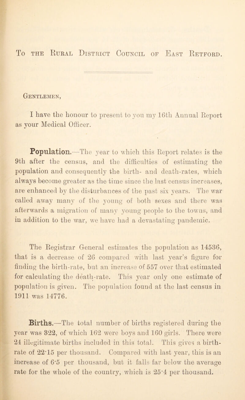 To the Rural District Council of East Retford. Gentlemen, I have the honour to present to you my 16th Annual Report as your Medical Officer. Population,—The year to which this Report relates is the 9th after the census, and the difficulties of estimating the population and consequently the birth- and death-rates, which always become greater as the time since the last census increases, are enhanced by the disturbances of the past six years. The war called away many of the young of both sexes and there was afterwards a migration of many young people to the towns, and in addition to the war, we have had a devastating pandemic. The Registrar General estimates the population as 14586, that is a decrease of 26 compared with last year’s figure for finding the birth-rate, but an increase of 557 over that estimated for calculating the death-rate. This year only one estimate of population is given. The population found at the last census in 1911 was 14776. Births .—The total number of births registered during the year was 822, of which 162 were boys and 160 girls. There were 24 illegitimate births included in this total. This gives a birth- rate of 22* 15 per thousand. Compared with last year, this is an increase of 6*5 per thousand, but it falls far below the average rate for the whole of the country, which is 25*4 per thousand.