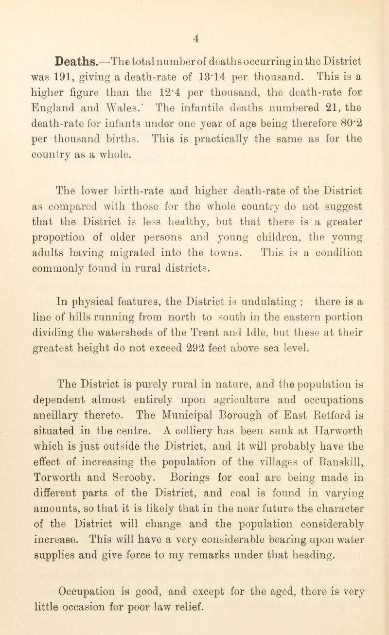 Deaths.—The total number of deaths occurring in the District was 191, giving a death-rate of 18*14 per thousand. This is a higher figure than the 12*4 per thousand, the death-rate for England and Wales.' The infantile deaths numbered 21, the death-rate for infants under one year of age being therefore 80*2 per thousand births. This is practically the same as for the country as a whole. The lower birth-rate and higher death-rate of the District as compared with those for the whole country do not suggest that the District is less healthy, but that there is a greater proportion of older persons and young children, the young adults having migrated into the towns. This is a condition commonly found in rural districts. In physical features, the District is undulating ; there is a line of hills running from north to south in the eastern portion dividing the watersheds of the Trent and Idle, but these at their greatest height do not exceed 292 feet above sea level. The District is purely rural in nature, and the population is dependent almost entirely upon agriculture and occupations ancillary thereto. The Municipal Borough of East Retford is situated in the centre. A colliery has been sunk at Harworth which is just outside the District, and it will probably have the effect of increasing the population of the villages of Ranskill, Torworth and Serooby. Borings for coal are being made in different parts of the District, and coal is found in varying amounts, so that it is likely that in the near future the character of the District will change and the population considerably increase. This will have a very considerable bearing upon water supplies and give force to my remarks under that heading. Occupation is good, and except for the aged, there is very little occasion for poor law relief.