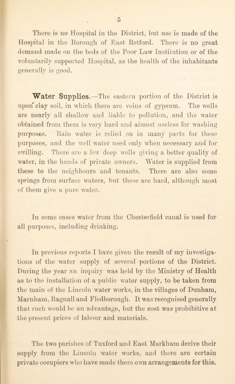 Hospital in the Borough of East Retford. There is no great demand made on the beds of the Poor Law Institution or of the voluntarily supported Hospital, as the health of the inhabitants generally is good. Water Supplies.—The eastern portion of the District is upon clay soil, in which there are veins of gypsum. The wells are nearly all shallow and liable to pollution, and the water obtained from them is very hard and almost useless for washing purposes. Rain water is relied on in many parts for these purposes, and the well water used only when necessary and for swilling. There are a few deep wells giving a better quality of water, in the hands of private owners. Water is supplied from these to the neighbours and tenants. There are also some springs from surface waters, but these are hard, although most of them give a pure water. In some cases water from the Chesterfield canal is used for all purposes, including drinking. In previous reports I have given the result of my investiga- tions of the water supply of several portions of the District. During the year an inquiry was held by the Ministry of Health as to the installation of a public water supply, to be taken from the main of the Lincoln water works, in the villages of Dunham, Marnham, Ragnall and Fledborough. It was recognised generally that such would be an advantage, but the cost was prohibitive at the present prices of labour and materials. The two parishes of Tuxford and East Markham derive their supply from the Lincoln water works, and there are certain private occupiers who have made there own arrangements for this.