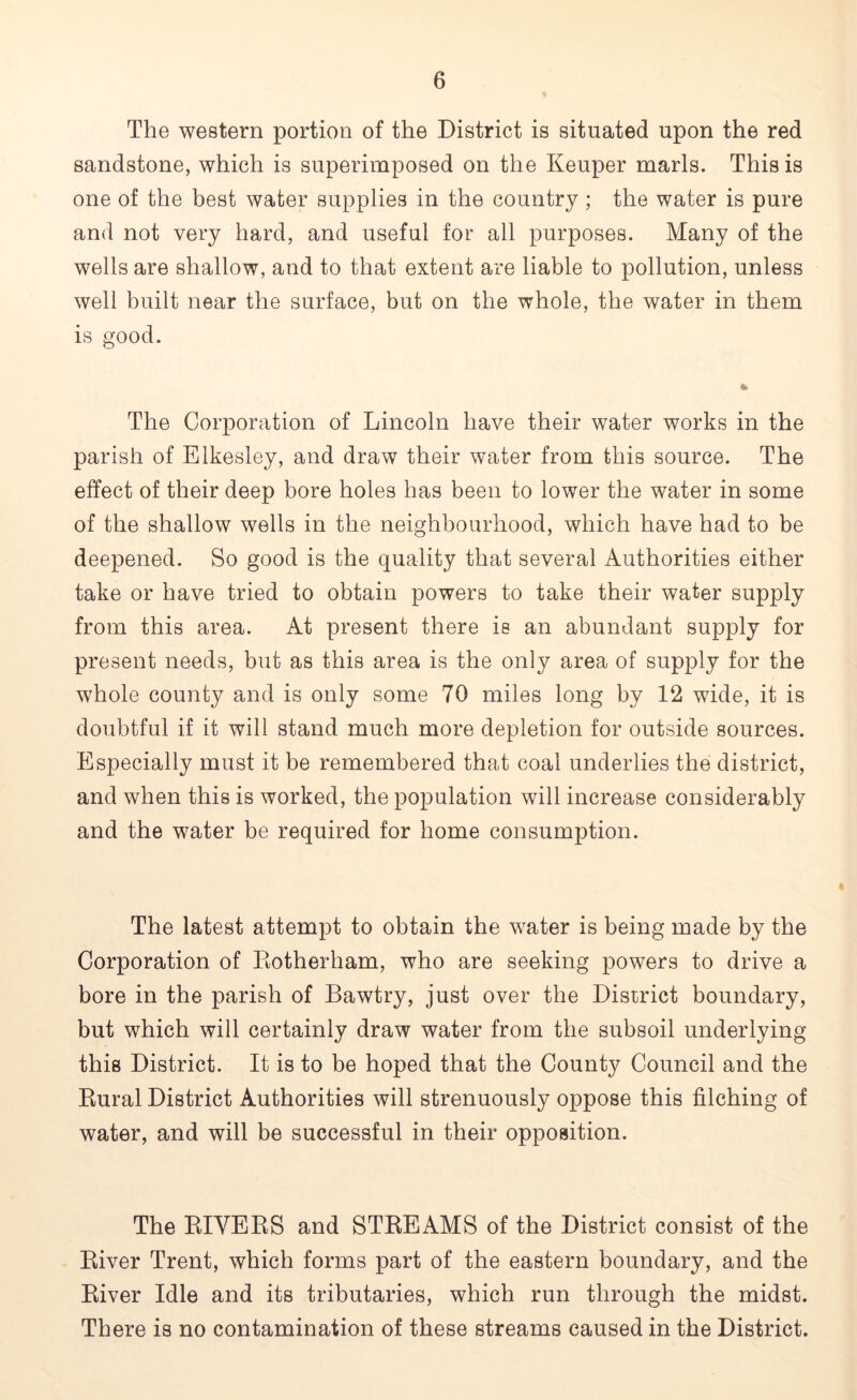 The western portion of the District is situated upon the red sandstone, which is superimposed on the Keuper marls. This is one of the best water supplies in the country; the water is pure and not very hard, and useful for all purposes. Many of the wells are shallow, and to that extent are liable to pollution, unless well built near the surface, but on the whole, the water in them is good. The Corporation of Lincoln have their water works in the parish of Elkesley, and draw their water from this source. The effect of their deep bore holes has been to lower the water in some of the shallow wells in the neighbourhood, which have had to be deepened. So good is the quality that several Authorities either take or have tried to obtain powers to take their water supply from this area. At present there is an abundant supply for present needs, but as this area is the only area of supply for the whole county and is only some 70 miles long by 12 wide, it is doubtful if it will stand much more depletion for outside sources. Especially must it be remembered that coal underlies the district, and when this is worked, the population will increase considerably and the water be required for home consumption. The latest attempt to obtain the water is being made by the Corporation of Rotherham, who are seeking powers to drive a bore in the parish of Bawtry, just over the District boundary, but which will certainly draw water from the subsoil underlying this District. It is to be hoped that the County Council and the Rural District Authorities will strenuously oppose this filching of water, and will be successful in their opposition. The RIVERS and STREAMS of the District consist of the River Trent, which forms part of the eastern boundary, and the River Idle and its tributaries, which run through the midst. There is no contamination of these streams caused in the District.