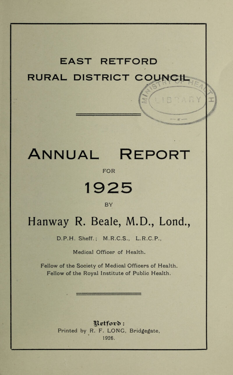 RURAL DISTRICT COUNCIL Annual Report FOR 1925 BY Hanway R. Beale, M.D., Lond., D.P.H. Sheff. ; M.R.C.S., L.R.C.P., Medical Officer of Health. Fellow of the Society of Medical Officers of Health. Fellow of the Royal Institute of Public Health. Printed by R. F. LONG, Bridgegate, 1926.