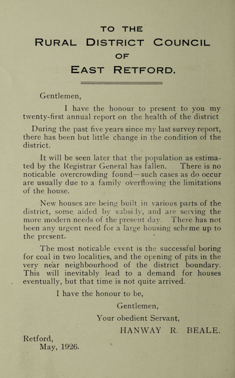 TO THE Rural District Council OF East Retford. Gentlemen, I have the honour to present to you my twenty-first annual report on the health of the district During the past five years since my last survey report, there has been but little change in the condition of the district. It wall be seen later that the population as estima- ted by the Registrar General has fallen. There is no noticable overcro\vding found—such cases as do occur are usually due to a family overflowing the limitations of the house. New^ houses are being built in various parts of the district, some aided by subsidy, and are serving the more modern needs of the present day. There has not been an}^ urgent need for a large housing scheme up to the present. The most noticable event is the successful boring for coal in two localities, and the opening of pits in the very near neighbourhood of the district boundary. This will inevitably lead to a demand for houses eventually, but that time is not quite arrived. I have the honour to be. Gentlemen, Your obedient Servant, Retford, HANWAY R. BEALE,