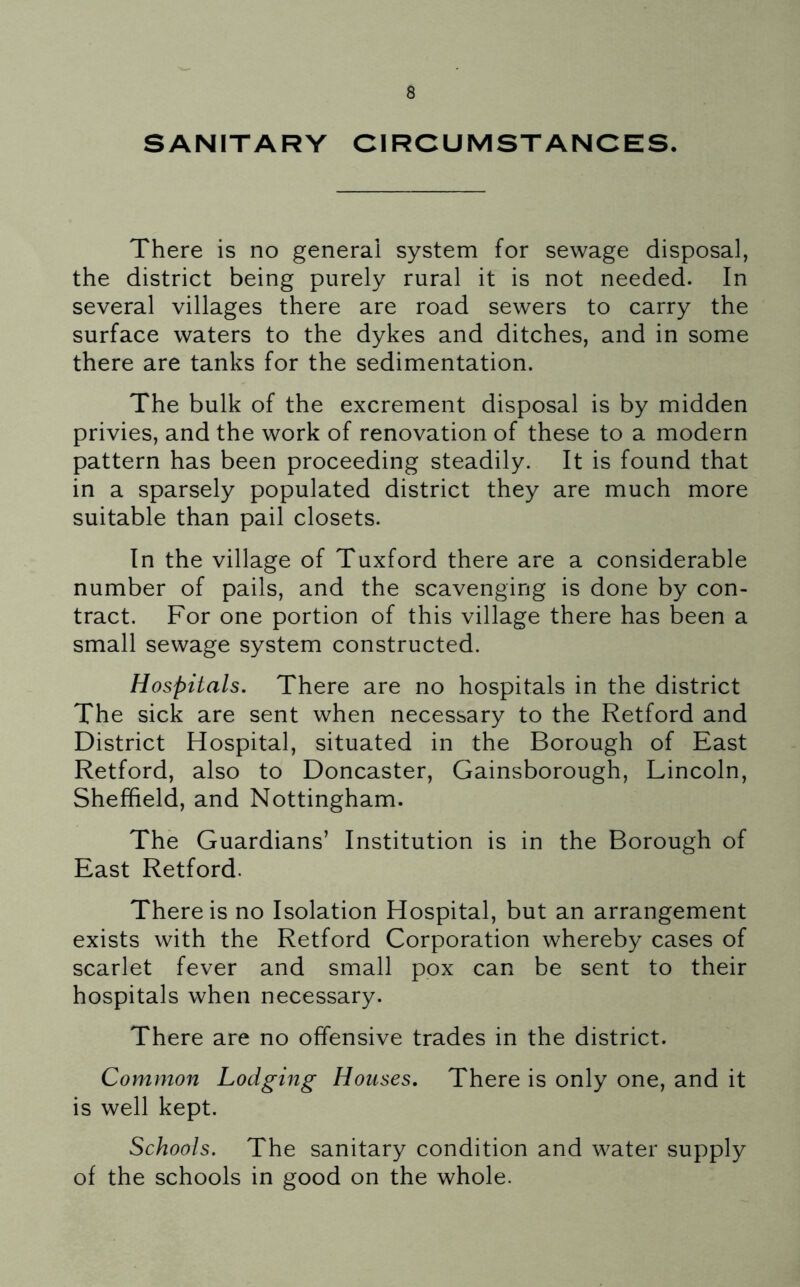 SANITARY CIRCUMSTANCES. There is no general system for sewage disposal, the district being purely rural it is not needed. In several villages there are road sewers to carry the surface waters to the dykes and ditches, and in some there are tanks for the sedimentation. The bulk of the excrement disposal is by midden privies, and the work of renovation of these to a modern pattern has been proceeding steadily. It is found that in a sparsely populated district they are much more suitable than pail closets. In the village of Tuxford there are a considerable number of pails, and the scavenging is done by con- tract. For one portion of this village there has been a small sewage system constructed. Hospitals. There are no hospitals in the district The sick are sent when necessary to the Retford and District Hospital, situated in the Borough of East Retford, also to Doncaster, Gainsborough, Lincoln, Sheffield, and Nottingham. The Guardians’ Institution is in the Borough of East Retford. There is no Isolation Hospital, but an arrangement exists with the Retford Corporation whereby cases of scarlet fever and small pox can be sent to their hospitals when necessary. There are no offensive trades in the district. Common Lodging Houses. There is only one, and it is well kept. Schools. The sanitary condition and water supply of the schools in good on the whole.