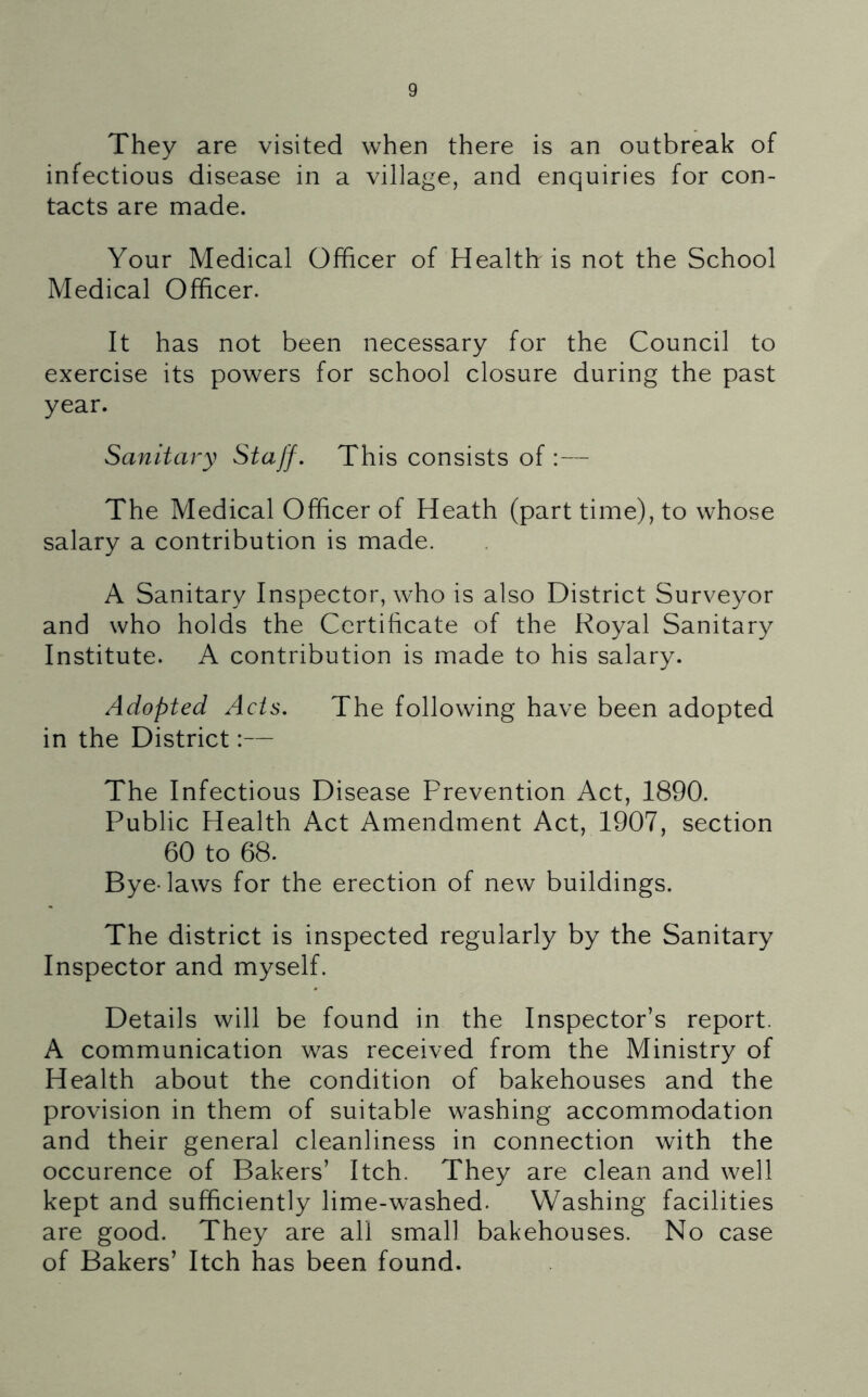 They are visited when there is an outbreak of infectious disease in a village, and enquiries for con- tacts are made. Your Medical Officer of Health is not the School Medical Officer. It has not been necessary for the Council to exercise its powers for school closure during the past year. Sanitary Staff. This consists of :— The Medical Officer of Heath (part time), to whose salary a contribution is made. A Sanitary Inspector, who is also District Surveyor and who holds the Certificate of the Royal Sanitary Institute. A contribution is made to his salary. Adopted Acts. The following have been adopted in the District:— The Infectious Disease Prevention Act, 1890. Public Health Act Amendment Act, 1907, section 60 to 68. Bye-laws for the erection of new buildings. The district is inspected regularly by the Sanitary Inspector and myself. Details will be found in the Inspector’s report. A communication was received from the Ministry of Health about the condition of bakehouses and the provision in them of suitable washing accommodation and their general cleanliness in connection with the occurence of Bakers’ Itch. They are clean and well kept and sufficiently lime-washed. Washing facilities are good. They are all small bakehouses. No case of Bakers’ Itch has been found.