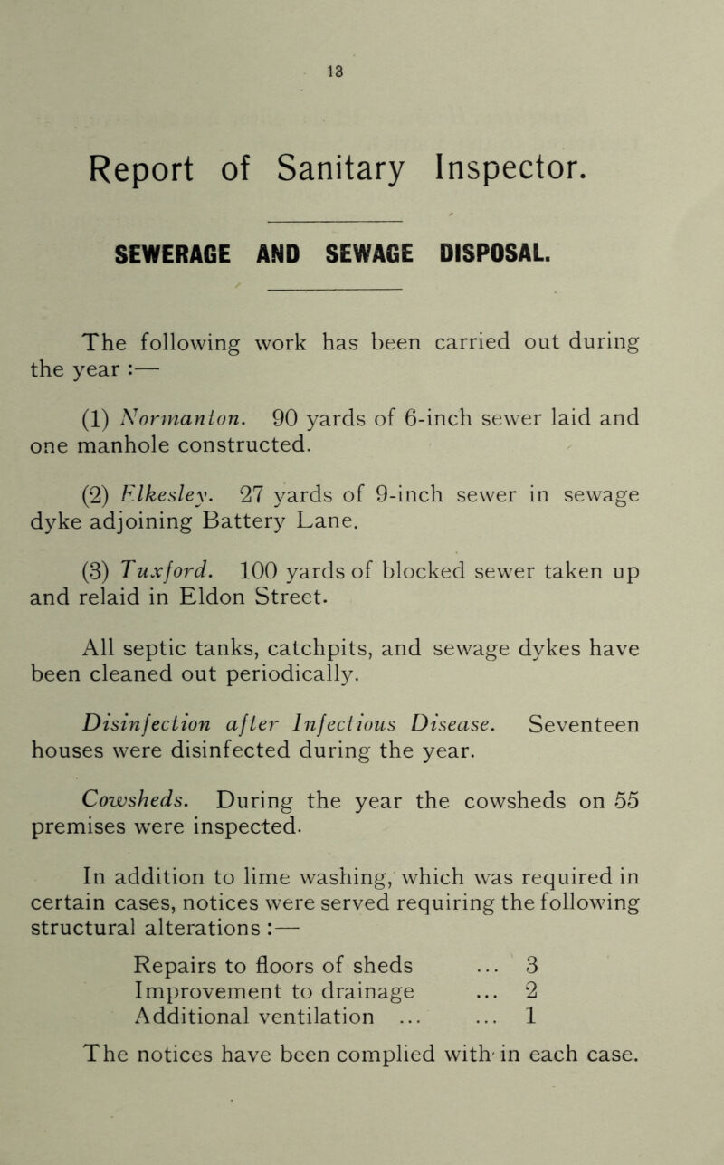 Report of Sanitary Inspector. SEWERAGE AND SEWAGE DISPOSAL. The following work has been carried out during the year :— (1) Normanton. 90 yards of 6-inch sewer laid and one manhole constructed. (2) Elkesley. 27 yards of 9-inch sewer in sewage dyke adjoining Battery Lane. (3) Tuxford. 100 yards of blocked sewer taken up and relaid in Eldon Street. All septic tanks, catchpits, and sewage dykes have been cleaned out periodically. Disinfection after Infectious Disease. Seventeen houses were disinfected during the year. Cowsheds. During the year the cowsheds on 55 premises were inspected. In addition to lime washing, which was required in certain cases, notices were served requiring the following structural alterations : — Repairs to floors of sheds Improvement to drainage Additional ventilation 3 2 1 The notices have been complied with'in each case.