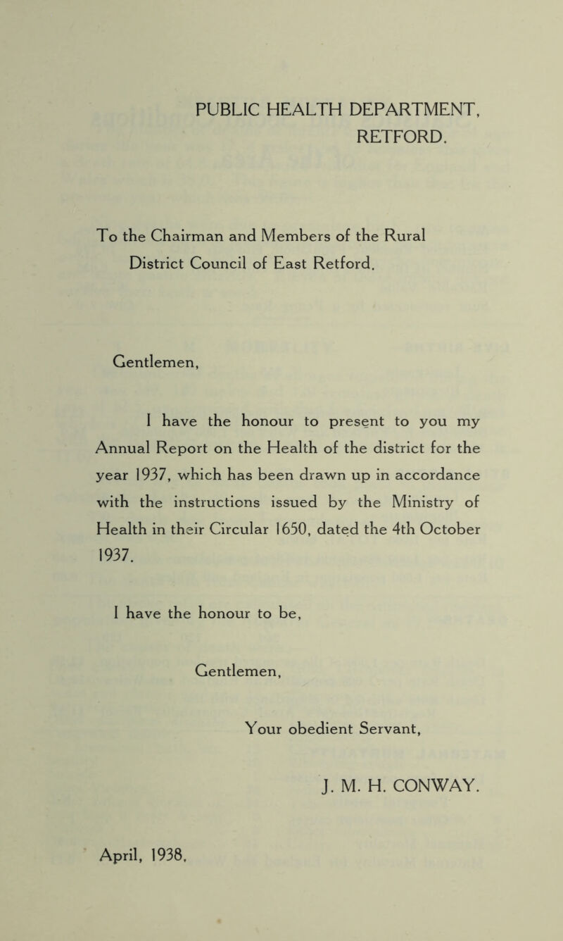 PUBLIC HEALTH DEPARTMENT, RETFORD. To the Chairman and Members of the Rural District Council of East Retford. Gentlemen, I have the honour to present to you my Annual Report on the Health of the district for the year 1937, which has been drawn up in accordance with the instructions issued by the Ministry of Health in their Circular 1630, dated the 4th October 1937. I have the honour to be, Gentlemen, Your obedient Servant, J. M. H. CONWAY. April, 1938,
