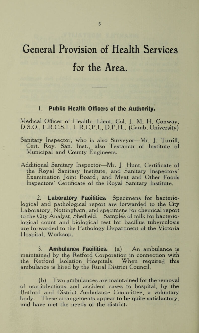 General Provision of Health Services for the Area. 1. Public Health Officers of the Authority. Medical Officer of Health—Lieut. Col. J. M. H. Conway, D.S.O., F.R.C.S.I., L.R,C,P.I., D.P.H., (Camb. University) Sanitary Inspector, who is also Surveyor—Mr. J. Turrill, Cert. Roy. San. Inst., also Testamur of Institute of Municipal and County Engineers. Additional Sanitary Inspector—Mr. J. Hunt, Certificate of the Royal Sanitary Institute, and Sanitary Inspectors’ Examination Joint Board; and Meat and Other Foods Inspectors’ Certificate of the Royal Sanitary Institute. 2. Laboratory Facilities. Specimens for bacterio- logical and pathological report are forwarded to the City Laboratory, Nottingham, and specimens for chemical report to the City Analyst, Sheffield. Samples of milk for bacterio- logical count and biological test for bacillus tuberculosis are forwarded to the Pathology Department of the Victoria Hospital, Worksop. 3. Ambulance Facilities, (a) An ambulance is maintained by the Retford Corporation in connection with the Retford Isolation Hospitals. When required this ambulance is hired by the Rural District Council. (b) Two ambulances are maintained for the removal of non-infectious and accident cases to hospital, by the Retford and District Ambulance Committee, a voluntary body. These arrangements appear to be quite satisfactory, and have met the needs of the district.