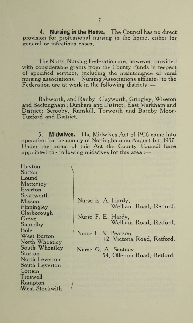 4. Nursing in the Horrtea The Council has no direct provision for professional nursing in the home, either for general or infectious cases. The Notts. Nursing Federation are, however, provided with considerable grants from the County Funds in respect of specified services, including the maintenance of rural nursing associations. Nursing Associations affiliated to the Federation are at work in the following districts :— Babworth, and Ranby ; Clayworth, Gringley, Wiseton and Beckingham ; Dunham and District; East Markham and District; Scrooby, Ranskill, Torworth and Barnby Moor; Tuxford and District. 5. Midwives. The Midwives Act of 1936 came into operation for the county of Nottingham on August 1st ,1937. Under the terms of this Act the County Council have appointed the following midwives for this area :— Hayton Sutton Lound Mattersey Everton Scaftworth Misson Finningley Clarborough Grove Saundby Bole West Burton North Wheatley South Wheatley Sturton North Leverton South Leverton Cottam Treswell Rampton West Stockwith \ Nurse E. A. Hardy, Welham Road, Retford. Nurse F. E. Hardy, Welham Road, Retford. Nurse L. N. Pearson, 12, Victoria Road, Retford. Nurse O. A. Scotney, 54, Ollerton Road, Retford. /