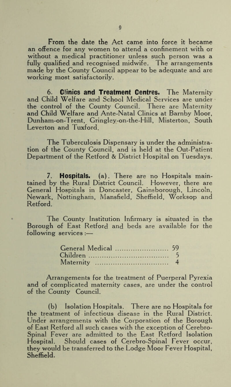 From the date the Act came into force it became an offence for any women to attend a confinement with or without a medical practitioner unless such person was a fully qualified and recognised midwife. The arrangements made by the County Council appear to be adequate and are working most satisfactorily. 6. Clinics and Treatment Centres. The Maternity and Child Welfare and School Medical Services are under the control of the County Council. There are Maternity and Child Welfare and Ante-Natal Clinics at Barnby Moor, Dunham-on-Trent, Gringley-on-the-Hill, Misterton, South Leverton and Tuxfora. The Tuberculosis Dispensary is under the administra- tion of the County Council, and is held at the Out-Patient Department of the Retford & District Hospital on Tuesdays. 7. Hospitals, (a). There are no Hospitals main- tained by the Rural District Council. However, there are General Hospitals in Doncaster, Gainsborough, Lincoln, Newark, Nottingham, Mansfield, Sheffield, Worksop and Retford. The County Institution Infirmary is situated in the Borough of East Retford and beds are available for the following services :— General Medical 59 Children 5 Maternity 4 Arrangements for the treatment of Puerperal Pyrexia and of complicated maternity cases, are under the control of the County Council. (b) Isolation Hospitals. There are no Hospitals for the treatment of infectious disease in the Rural District. Under arrangements with the Corporation of the Borough of East Retford all such cases with the exception of Cerebro- Spinal Fever are admitted to the East Retford Isolation Hospital. Should cases of Cerebro-Spinal Fever occur, they would be transferred to the Lodge Moor Fever Hospital, Sheffield.