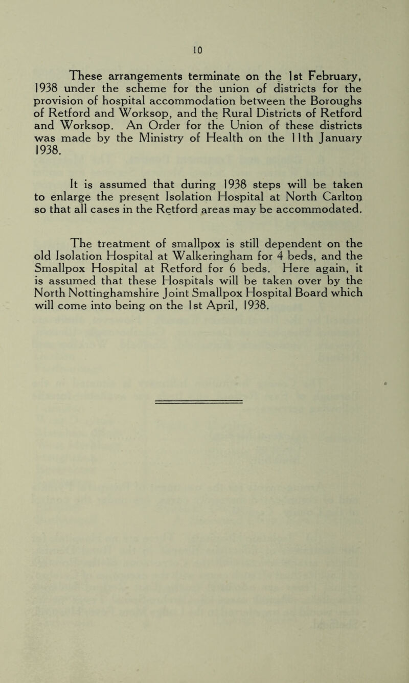 These arrangements terminate on the 1st February, 1938 under the scheme for the union of districts for the provision of hospital accommodation between the Boroughs of Retford and Worksop, and the Rural Districts of Retford and Worksop. An Order for the Union of these districts was made by the Ministry of Health on the 11th January 1938. It is assumed that during 1938 steps will be taken to enlarge the present Isolation Hospital at North Carlton so that all cases in the Retford areas may be accommodated. The treatment of smallpox is still dependent on the old Isolation Hospital at Walkeringham for 4 beds, and the Smallpox Hospital at Retford for 6 beds. Here again, it is assumed that these Hospitals will be taken over by the North Nottinghamshire Joint Smallpox Hospital Board which will come into being on the 1st April, 1938.