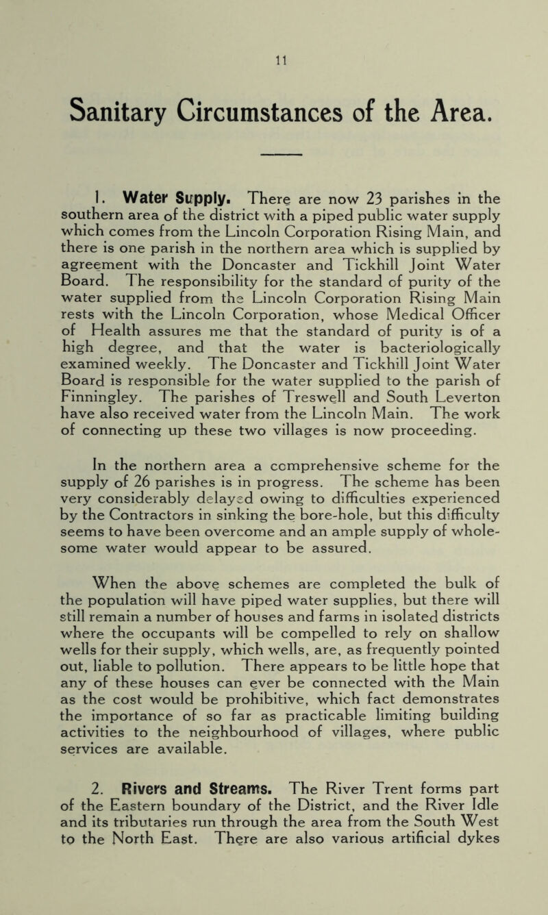 Sanitary Circumstances of the Area. 1. Water Supply. There are now 23 parishes in the southern area of the district with a piped public water supply which comes from the Lincoln Corporation Rising Main, and there is one parish in the northern area which is supplied by agreement with the Doncaster and Tickhill Joint Water Board. The responsibility for the standard of purity of the water supplied from the Lincoln Corporation Rising Main rests with the Lincoln Corporation, whose Medical Officer of Health assures me that the standard of purity is of a high degree, and that the water is bacteriologically examined weekly. The Doncaster and Tickhill Joint Water Board is responsible for the water supplied to the parish of Finningley. The parishes of Treswell and South Leverton have also received water from the Lincoln Main. The work of connecting up these two villages is now proceeding. In the northern area a comprehensive scheme for the supply of 26 parishes is in progress. The scheme has been very considerably delayed owing to difficulties experienced by the Contractors in sinking the bore-hole, but this difficulty seems to have been overcome and an ample supply of whole- some water would appear to be assured. When the above schemes are completed the bulk of the population will have piped water supplies, but there will still remain a number of houses and farms in isolated districts where the occupants will be compelled to rely on shallow wells for their supply, which wells, are, as frequently pointed out, liable to pollution. There appears to be little hope that any of these houses can ever be connected with the Main as the cost would be prohibitive, which fact demonstrates the importance of so far as practicable limiting building activities to the neighbourhood of villages, where public services are available. 2. Rivers and Streams. The River Trent forms part of the Eastern boundary of the District, and the River Idle and its tributaries run through the area from the South West to the North East. There are also various artificial dykes