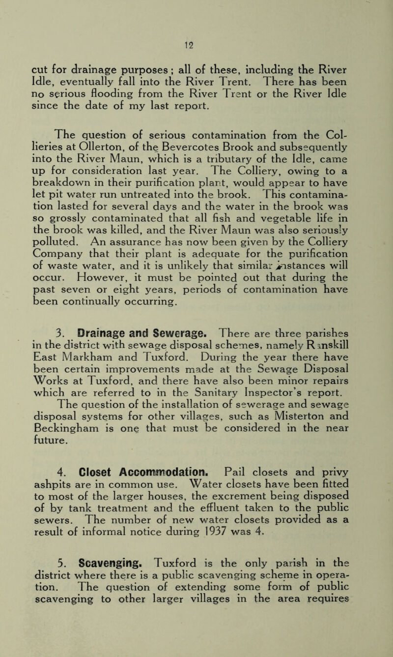 cut for drainage purposes ; all of these, including the River Idle, eventually fall into the River Trent. There has been no serious flooding from the River Trent or the River Idle since the date of my last report. The question of serious contamination from the Col- lieries at Ollerton, of the Bevercotes Brook and subsequently into the River Maun, which is a tributary of the Idle, came up for consideration last year. The Colliery, owing to a breakdown in their purification plant, would appear to have let pit water run untreated into the brook. This contamina- tion lasted for several days and the water in the brook was so grossly contaminated that all fish and vegetable life in the brook was killed, and the River Maun was also seriously polluted. An assurance has now been given by the Colliery Company that their plant is adequate for the purification of waste water, and it is unlikely that similar instances will occur. However, it must be pointed out that during the past seven or eight years, periods of contamination have been continually occurring. 3. Drainage and Sewerage. There are three parishes in the district with sewage disposal schemes, namely Rmskill East Markham and Tuxford. During the year there have been certain improvements made at the Sewage Disposal Works at Tuxford, and there have also been minor repairs which are referred to in the Sanitary Inspector’s report. The question of the installation of sewerage and sewage disposal systems for other villages, such as Misterton and Beckingham is one that must be considered in the near future. 4. Closet Accommodation. Pail closets and privy ashpits are in common use. Water closets have been fitted to most of the larger houses, the excrement being disposed of by tank treatment and the effluent taken to the public sewers. The number of new water closets provided as a result of informal notice during 1937 was 4. 5. Scavenging. Tuxford is the only parish in the district where there is a public scavenging scheme in opera- tion. The question of extending some form of public scavenging to other larger villages in the area requires
