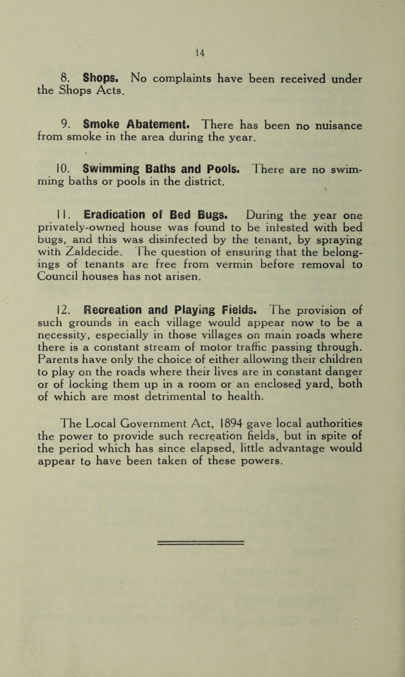 8. Shops. No complaints have been received under the Shops Acts. 9. Smoke Abatement. There has been no nuisance from smoke in the area during the year. 10. Swimming Baths and Pools. There are no swim- ming baths or pools in the district. I 1. Eradication Of Bed Bugs. During the year one privately-owned house was found to be intested with bed bugs, and this was disinfected by the tenant, by spraying with Zaldecide. The question of ensuring that the belong- ings of tenants are free from vermin before removal to Council houses has not arisen. 12. Recreation and Playing Fields. The provision of such grounds in each village would appear now to be a necessity, especially in those villages on main roads where there is a constant stream of motor traffic passing through. Parents have only the choice of either allowing their children to play on the roads where their lives are in constant danger or of locking them up in a room or an enclosed yard, both of which are most detrimental to health. The Local Government Act, 1894 gave local authorities the power to provide such recreation fields, but in spite of the period which has since elapsed, little advantage would appear to have been taken of these powers.